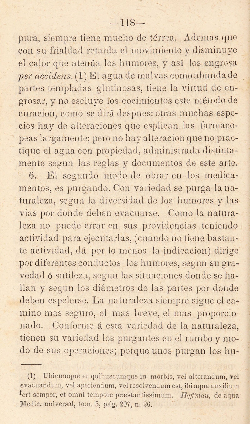 pura, siempre tiene mucho de térrea. Ademas que con su frialdad retarda el movimiento y disminuye el calor que atenúa los humores, y así los engrosa ]}er accidens. (1) El agua de malvas como abunda de partes templadas glutinosas, tiene la virtud de en- grosar, y no escluye los cocimientos este método de curación, como se dirá después: otras muchas espe- cies hay de alteraciones que esplican las farmaco- peas largamente; pero no hay alteración que no prac- tique el agua con propiedad, administrada distinta- mente según las reglas y documentos de este arte. 6. El segundo modo de obrar en los medica- mentos, es purgando. Con variedad se purga la na- turaleza, según la diversidad de ios humores y las vías por donde deben evacuarse. Como la natura- leza no puede errar en sus providencias teniendo actividad para ejecutarlas, (cuando no tiene bastan- te actividad, dá por lo menos la indicación) dirige por diferentes conductos los humores, según su gra- vedad ó sutileza, según las situaciones donde se ha- llan y según los diámetros de las partes por donde deben espelerse. La naturaleza siempre sigue el ca- mino mas seguro, el mas breve, el mas proporcio- nado. Conforme á esta variedad de la naturaleza, tienen su variedad ios purgantes en el rumbo y mo- do de sus operaciones; porque unos purgan los hu- (1) Ubicumque et quibuscumque in morbis, vel alterandum, vel evacuandurn, vel aperiendum, vel resolvendum est, ibi aquaauxilium Lrt semper, et omni tempere preestantissimum. Hoffmau^ de aqua Medie, universal, tom. 5, pág. 207, n. 26.