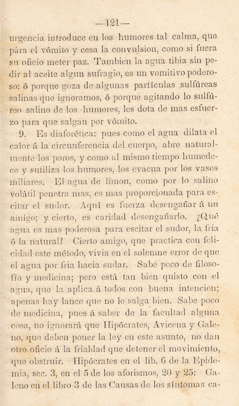 iir2:encia introduce eii los liumores tal calma, que para el vómito y cesa la convulsión, como si fu.era su oficio meter paz. También la agua tibia sin pe- dir al aceite algún sufragio, es un vomitivo podero- so: ó porque goza de algunas partículas sulfúreas salinas que ignoramos, ó porque agitando lo sulfú- reo salino de los humores, les dota de mas esfuer- zo para que salgan por vómito. 9. Es diaforética: pues como el agua dilata el calor ú la circunferencia del cuer[)o, abre natural- mente los poros, y como al mismo tiempo liumede- ce y sutiliza los humores, los evacúa por los vasos miliares. El agua de limón, como por lo salino volátil penetra mas, es mas proporcionada para es- citar el sudor. Aquí es fuerza desengañar á mi amigo; y cierto, es caridad desengaiiai'lo. agua es mas poderosa para oscilar el sudor, la íiia ó la natural? Cierto amigo, que practica con feli- cidad este método, vivia en el solemne error de que el agua por h'ia hacia sudar. Sabe poco de filoso- fía y medicina; pero está tan bien quisto con el agua, que la aplica á todos con buena intención; n penas hay lance que no le salga bien. Sabe poco de medicina, pues á saber de la facultad alguna cosa, no ignorará que ííipócrates, Avicena y Cale- no, que deben poner la ley en este asunto, no dan otro oficio á la frialdad que detener el movimiento, que obsti’uir. Hipócrates en el lib. 6 de la hlpide- mia, sec. 3, en el 5 de los aforismos, 20 y 25: Ga- leno en el libro 3 de las Causas de los síntomas ca-