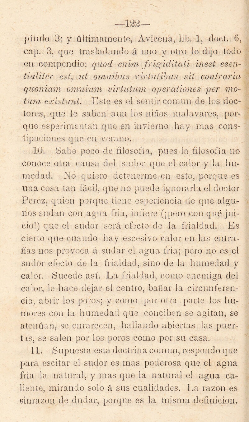 cap. 3, que trasladando á uno y otro lo dijo todo en compendio: quod enini frigidítati inest escii- tialiter est^ íit ómnibus virtutíhus sít contraria qiioniam omniiim virtutiini operationes per mo- tum exístiint. Este es el sentir común de los doc- tores, que le saben aiin los niños malavares, por- que esperimentan que en invierno Iray mas cons- tipaciones que en verano. ÍO. Sabe poco de filosofía, pues la filosofía no conoce otra causa del sudor que el calor y la hu- medad. No quiero detenerme en esto, porque es una cosa tan fácil, que no puede igaiorarla el doctor Perez, quien porque tiene esperiencia de que algai- nos sudan con agua fria, infiere (¡pero con qué jui- cio!) que el sudor será efecto de la frialdad. Es cierto que cuando hay escesivo calor en las entra- ñas nos provoca á sudar el agua fria; pero no es el sudor efecto de la frialdad, sino de la humedad y calor. Sucede así. La frialdad, como enemiga del calor, le hace dejar el centro, bañar la circunferen- cia, abrir los poros; y como por otra parte ios hu- mores con la humedad que conciben se agitan, se atenúan, se einnrecen, hallando abiertas las puer- tis, se salen por los poros como por su casa. 11. Supuesta esta doetjina común, respondo que para escitar el sudor es mas poderosa que el agua fria la natural, y mas que la natural el agua ca- liente, mirando solo á sus cualidades. La razón es sinrazón de dudar, porque es la misma definición.