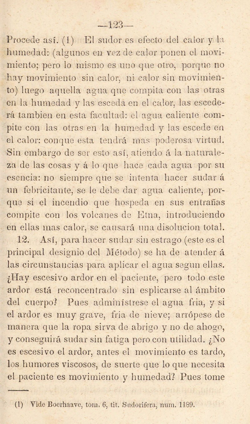 Procede así. (I) El sudor es efecto del calor y la humedad: (algunos en vez de calor ponen el movi- miento; pero lo mismo es uno que otro, porque no hay movimiento sin calor, ni calor sin movimien- to) luego aquella agua que compita con las otras en la humedad y las esceda en el calor, las escede- rá también en esta facultad: el agua caliente com- pite con las otras en la humedad y^ las escede en el calor: conque esta tendrá mas poderosa virtud. Sin embargo de ser esto así, atiendo á la naturale- za de las cosas y á lo que hace cada agua por su esencia: no siempre que se intenta hacer sudar á un febricitante, se le debe dar agua caliente, por- que si el incendio que hospeda en sus entrarlas compite con los volcanes do Etna, introduciendo en ellas mas calor, se causará una disolución total. 12. Así, para hacer sudar sin estrago (este es el principal designio del Método) se ha de atender á las circunstancias para aplicar el agua según ellas. ¿Play escesivo ardor en el paciente, pero todo este ardor está reconcentrado sin esplicarse al ámbito del cuerpo? Pues adminístrese el agua fria, y si el ardor es muy grave, fria de nieve; arrópese de manera que la ropa sirva de abrigo y no de ahogo, y conseguirá sudar sin fatiga pero con utilidad. ¿No es escesivo el ardor, antes el movimiento es tardo, los humores viscosos, de suerte que lo que necesita el paciente es movimiento y humedad? Pues tome (1) Vicie Boerhaave, tom. 6, tit. Sadorifera, num. 1189.