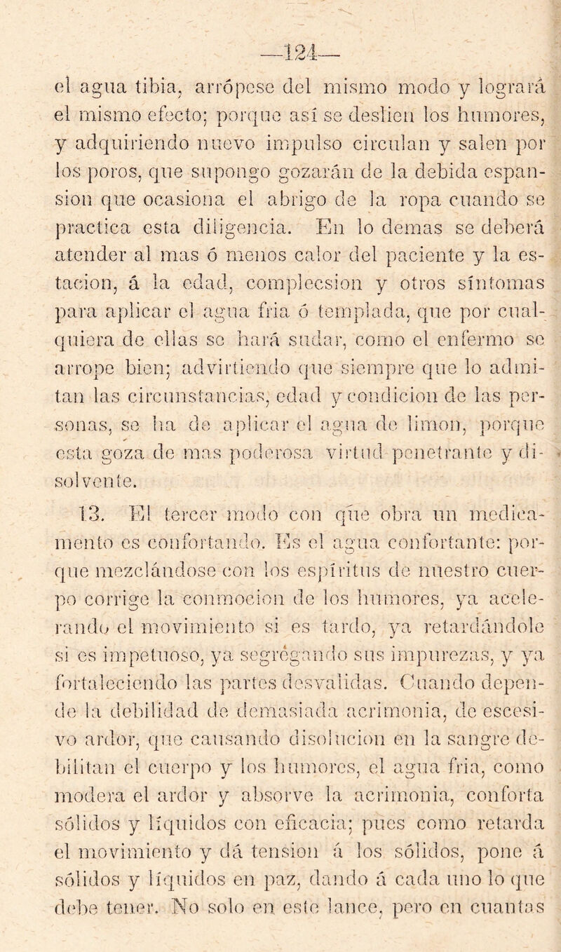 el agua tibia, arrópese del mismo modo y logrará el mismo efecto; porque así se cleslieu los humores, y adquiriendo nuevo impulso circulan y salen por los poros, que supongo gozarán de la debida cspan- sion que ocasiona el abrigo de la ropa cuando se practica esta diiigeiicia. En lo demas se deberá atender al mas ó menos calor del paciente y la es- tación, á la edad, complecsion y otros síntomas para aplicar el agua fria ó templada, que por cual- quiera de ellas se hará sudar, como el enfermo se arrope bien; advirtiendo que siempre que lo admi- tan las circunstancias, edad y condición de las per- sonas, se lia de aplicar el agua do limón, porque esta goza de mas poderosa virtud peneíraníe y di- so! vente. 13, E! tercer modo con que obra un medica- mento es confortando. Ids el agua confortante: por- que mezclándose con los espíritus de nuestro cuer- po corrige la conmoción de los humores, ya acele- rando el movimiento si es tardo, ya retardándole si os impetuoso, ya segregando sus impurezas, y ya fortaleciendo las partes desvalidas, (duaiído depen- de la debilidad de demasiada acrimonia, de escesi- vo ardor, que causando disolución en la sangre de- bilitan el cuerpo y los humores, el agua fria, como modera el ardor y absorve la acrimonia, conforta sólidos y líquidos con eñcacia; pues como retarda el movimiento y dá tensión á los sólidos, pone á sólidos y líquidos en paz, dando á cada uno lo que d(d)e tener. No solo en este lance, pero en cnantos