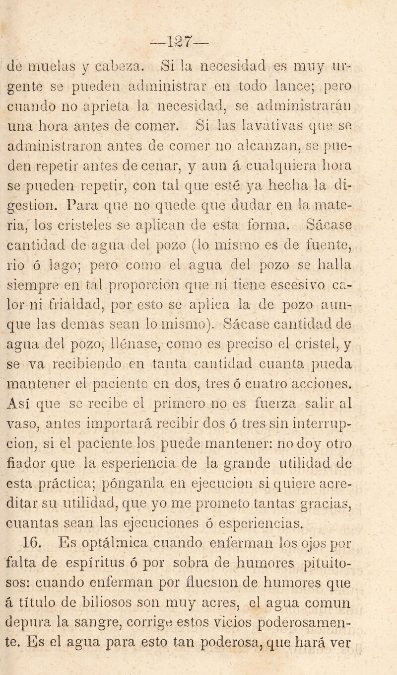 de muelas y cabeza. Si la necesidad es muy ur- gente se pueden administrar en todo lance; pero cuando no aprieta la necesidad, se administrarán una hora antes de comer. Si las lavativas que se administraron antes de comer no alcanzan, se pue- den repetir antes de cenar, y aun á cualquiera hora se pueden repetir, con tal que esté ya hecha la di- gestión. Para que no quede que dudar en la mate- ria, los cristeles se aplican de esta forma. Sácase cantidad de agua del pozo (lo mismo es de fuente, rio ó lago; pero como el agua del pozo se halla siempre en tal proporción que ni tiene escesivo ca- lor ni frialdad, por esto se aplica la de pozo aun- que las demas sean lo mismo). Sácase cantidad de agua del pozo, llénase, como es preciso el cristel, y se va recibiendo en tanta cantidad cuanta pueda mantener el paciente en dos, tres ó cuatro acciones. Así que se recibe el primero no es fuerza salir al vaso, antes importará recibir dos ó tres sin interrup- ción, si el paciente los puede mantener: no doy otro fiador que la esperiencia de la grande utilidad de esta práctica; pónganla en ejecución si quiere acre- ditar su utilidad, que yo me prometo tantas gracias, cuantas sean las ejecuciones ó esperiencias. 16. Es optálmica cuando enferman los ojos por falta de espíritus ó por sobra de humores pituito- sos: cuando enferman por flucsion de humores que á título de biliosos son muy acres, el agua común depura la sangre, corrige estos vicios poderosamen- te. Es el agua para esto tan poderosa, que hará ver