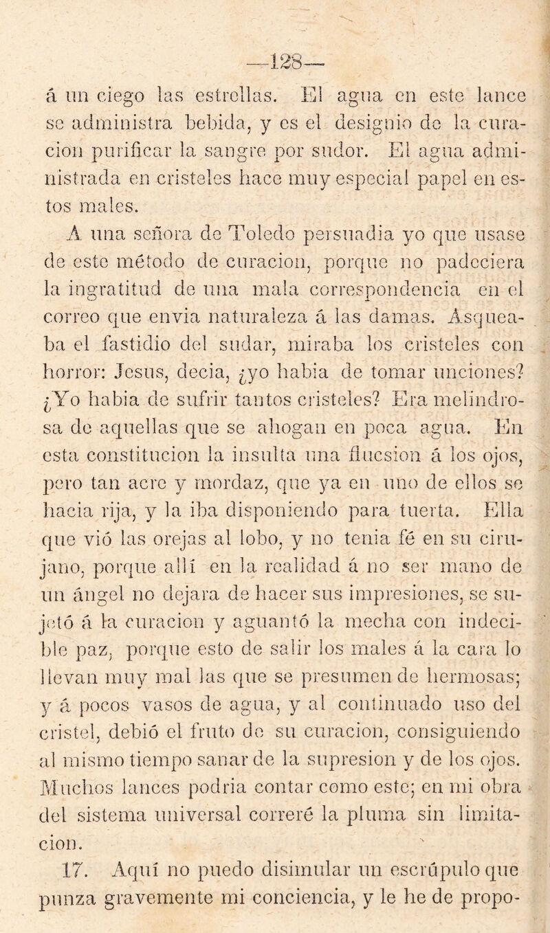 á un ciego las estrellas. Ei agua en este lance so administra bebida, y es el designio do la cura- ción purificar la sangre por sudor. El agua admi- nistrada en cristeles hace muy especial papel en es- tos males. A una señora de Toledo persuadia yo que usase de este método de curación, porque no padeciera la ingratitud de una mala correspondencia en el correo que envia naturaleza á las damas. Asquea- ba el fastidio del sudar, miraba los cristeles con horror: Jesús, decia, ¿yo habia de tomar unciones? ¿Yo habia de sufrir tantos cristeles? Era melindro- sa do aquellas que se ahogan en poca agua. En esta constitución la insulta una flucsion á los ojos, pero tan acre y mordaz, que ya en uno de ellos se hacia rija, y la iba disponiendo para tuerta. Ella que vió las orejas al lobo, y no tenia fé en su ciru- jano, porque allí en la realidad á no ser mano de un ángel no dejara de hacer sus impresiones, se su- jetó á la curación y aguantó la mecha con indeci- ble paz. porque esto de salir los males a la cara lo llevan miu-^ mal las que se presumen de hermosas; y ‘d pocos vasos de agua, y al continuado uso del cristel, debió el fruto de su curación, consiguiendo al mismo tiempo sanar de la supresión y de los ojos. P/Iuchos lances podria contar como este; en mi obj’a del sistema universal correré la pluma sin limita- ción. 17. Aquí no puedo disimular un escrúpulo que punza gravemente mi conciencia, y le he de propo-