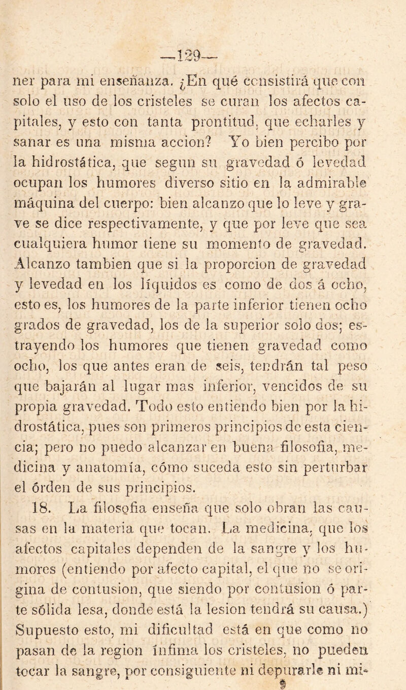 ner para rni enseñanza. ¿En qué ccnsistirá que con solo el uso de los cristeles se curan los afectos ca- pitales, y esto con tanta prontitud, que echarles y sanar es nna misma acción? Yo bien percibo por la hidrosíática, que según su gravedad ó levedad ocupan los humores diverso sitio en la admirable máquina del cuerpo: bien alcanzo que lo leve y gra- ve se dice respectivamente, y que por leve que sea cualquiera humor tiene su momento de gravedad. Alcanzo también que si la proporción de gravedad y levedad en los líquidos es corno de dos á ocho, esto es, los humores de la parte inferior tienen ocho grados de gravedad, los de la superior solo dos; es- trayendo los humores que tienen gravedad como ocho, los que antes eran de seis, tendrán tal peso que bajarán al lugar mas inferior, vencidos de su propia gravedad. Todo esto entiendo bien por la hi- drostáíica, pues son primeros principios de esta cien- cia; pero no puedo alcanzar en buena filosoiia, me- dicina y anatomía, cómo suceda esto sin perturbar el orden de sus principios. 18. La fílosofia enseña que solo obran las cau- sas en la materia que tocan. La medicina, que ios afectos capitales dependen de la sangre y los hu- mores (entiendo por afecto capital, el (ine no se ori- gina de contusión, que siendo por contusión ó par- te sólida lesa, donde está la lesión tendrá su causa.) Supuesto esto, mi dificultad está en que como no pasan de la región ínfima los cristeles, no puederi tocar la sangre, por consiguiente ni depurarle ni mh