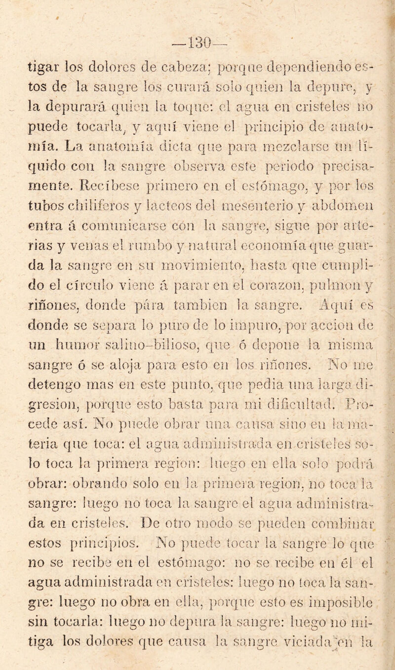 # ■130- tigar los dolores de cabeza: poriitie dependiendo es- tos de la sangre los curará solo c|iiie]i la depure, y la depurará quien la toque: el agua en cristeles no puede tocarla, y aquí viene el principio de anato- íuía. La anatoniía dicta que para mezclarse ini lí- quido con la sangre observa este periodo precisa- mente. Recíbese primero en el esíómago, y por los tubos cliiliferos 3^ lácteos del meseníerio y abdomen entra á comunicarse cón la sangre, sigue por arte- rias y venas el ruriibo y natural economía que guar- da la sangre en su moviniiento, hasta que cumpli- do el círculo viene á parar en el corazón, pulmón y riñones, donde para también la sangro. Aquí es donde se stí]jara lo puro de lo impuro, por acción de un humor salino-bilioso, que ó depone la misma sangre ó se aloja para esto en los riñones. No me detengo mas en este punto, que pedia una larga di- gresión, porque esto basta para mi dificnlíad. Pro- cede así. No puede obrar una causa sino en hi ma- teria que toca: el agua adminisíiada en cnsleies so- lo toca la primera región: luego en ella solo podrá obrar: obrando solo en la primera región, no toca la sangre: luego no toca la sangro el agua administra- da en cristeies. De otro modo se pueden combinar estos princdpios. No puede tocar la sangre lo qno no se recibe en el estómago: no se recibe en el el agua administrada en cristeles: luego no !oca la san- gre: luego no obra en ella, })or(]ue esto es imposible sin tocarla: luego no depura la sangre: luego no mi- tiga los dolores que causa la sangre viciada'An la