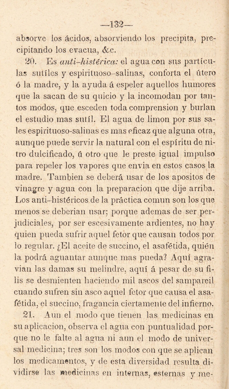 absorve ios ácidos, absorvieiido los precipita, pre- cipitando los evacúa, (fcc. 20. Es anti-histérica: el agua con sus partícu- las sutiles y espirituoso-salinas, conforta el útero ó la madre, y la ayuda á espeler aquellos humores que la sacan de su quicio y la incomodan por tan- tos modos, que esceden toda comprensión y burlan el estudio mas sutil. El agua de limón por sus sa- les espirituoso-salinas es mas eficaz que alguna otra, aunque puede servir la natural con el espíritu de ni- tro dulcificado, ú otro que le preste igual impulso para repeler los vapores que envia en estos casos la madre. También se deberá usar de los apositos de vinagre y agua con la preparación que dije arriba. Los anti-histéricos de la práctica común son los que menos se deberían usar; porque ademas de ser per- judiciales, por ser escesivamente ardientes, no hay quien pueda sufrir aquel fetor que causan todos por lo regular. ¿El aceite de succino, el asafétida, quién la podrá aguantar aunque mas pueda? Aquí agra- vian las damas su melindre, aquí á pesar de su fi- lis se desmienten haciendo mil ascos del sampareil cuando sufren sin asco aquel fetor que causa el asa- fétida, el succino, fragancia ciertamente del infierno. 21. Aun el modo que tienen las medicinas en su aplicación, observa el agua con puntualidad por- que no le falte al agua ni aun el modo de univer- sal medicina; tres son los modos con que se aplican los medicamentos, y de esta diversidad resulta di- vidirse las medicinas en internas, esternas y me-