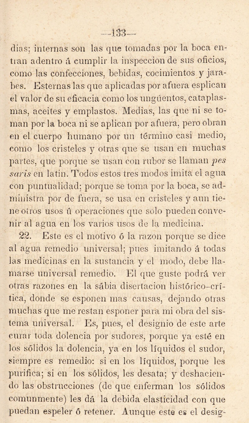 dias; internas son las que tomadas por la boca en- tran adentro á cumplir ia inspección de sns oficios, como las confecciones, bebidas, cocimientos y jara- bes. Esternas las que aplicadas por afuera esplican el valor de su eficacia como los ungüentos, cataplas- mas, aceites y emplastos. Medias, las que ni se to- man por la boca ni se aplican por afuera, pero obran en el cuerpo humano por un término casi medio, como los cristeles j otras que se usan en muchas partes, que porque se usan con rubor se llaman pes saris en latin. Todos estos tres modos imita el agua con puntnalidad: porque se toma por la boca, se ad- ministra por de fuera, se usa en cristeles y aun tie- ne oíros usos ú operaciones que solo pueden conve- nir al agua en los varios usos de la medicina. 22. Este es el motivo ó la razón porque se dice al agua remedio universal; pues imitando á tocias las medicinas en la sustancia y el modo, debe lla- marse universal remedio. El que guste podrá ver otras razones en la sabia disertación histórico-crí- tica, donde se esponen mas causas, dejando otras muchas que me restan esponer para mi obra del sis- tema universal. Es, pues, el designio de este arte curar toda dolencia por sudores, porque ya esté en los sólidos la dolencia, ya en los líquidos el sudor, siempre es remedio: si en los líquidos, porque les purifica; si en los sólidos, les desata; y deshacien- do las obstrucciones (de que enferman los sólidos comunmente) les dá la debida elasticidad con que puedan espeler ó retener. Aunque este es el desig-