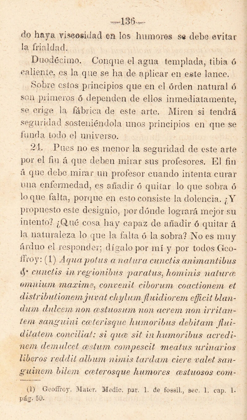 a.yg». ■> do haya Tis^oiídad m los humores s« debe evitar la frialdad. Duodécimo. Conque el agua templada, tibia ó ealiente, es la que se ha de aplicar en este lance. yobi’e estos principios que en el orden natural ó son primeros ó dependen de ellos inmediatamente, se erige la fábrica de este arto. Itliren si tendrá .seguridad sosteniéndola unos principios en que se funda todo el universo. 21. Pues no es menor la seguridad de este arte por el ñu á que deben mirar sus profesores. El fin a que debe mirar un piufesor cuando intenta curar rma enfermedad, es añadir ó quitar lo que sobra ó loque taita, porque en esto consiste la dolencia. propuesto este designio, por dónde logrará mejor su intento? ¿Q,ué cosa hay capaz de añadir ó quitar á la naturaleza lo que la falla ó la sobia? No es muy arduo el responder; dígalo por mí y por todos Geo- firoy: (1) Aquapotus a naiiira cAUictís animantihus 4* cunctís in regíonihus par ahí s, hominis iiaturcv. ornnmni máxime, convenit clborum coactionem et distrihutionemjíivat chylumfluidioren^ efficit Llan- diun dulceni non (eshiosam non acrem non irritan- tem, sanguini cM?terisque humoribus dehitam flui- ditateni concüiaf: si qn<x. sit in humoribiis acredi- nem demulcet msturn conipescit meatus urinarios liberos reddit álbum nimis tardani cicre valet san- guinem hileni cre-terosque humores cestuosos corn- il) Geoífroy. Mater. Medie, par. 1. de fossil., sec. 1, cap. 1. pág. 50.