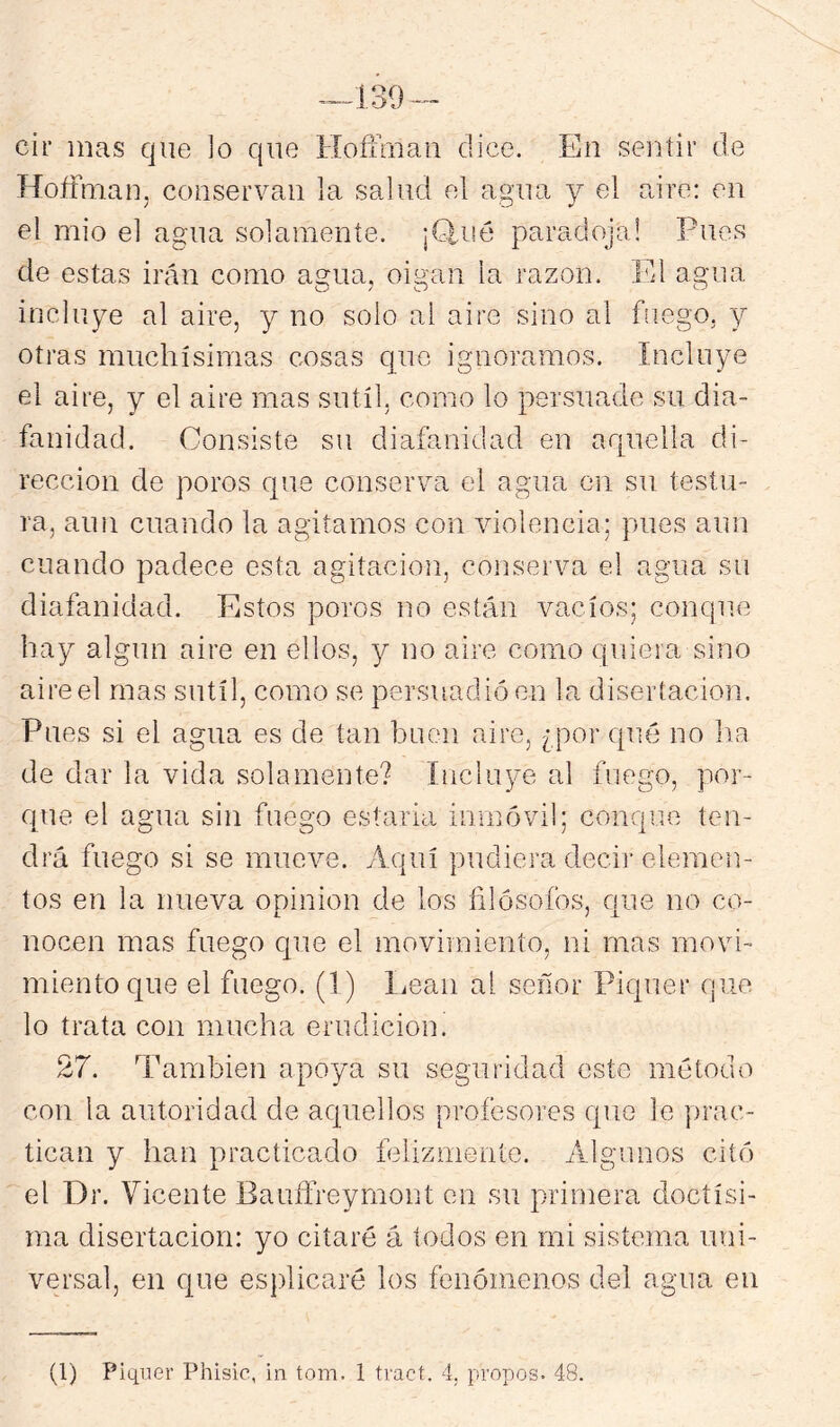 cir mas que ]o que Hoffmau dice. En seiitir de Hoífman, conservan la salud el agua y el aire: en el mió el agua solamente. ¡Glué paradoja! Pues de estas irán como agua, oigan la razón. El agua incluye al aire, y no solo ai aire sino al fuego, y otras muchísimas cosas que ignoramos. Incluye el aire, y el aire mas sutil, como lo persuade su dia- fanidad. Consiste su diafanidad en arpiella di- rección de poros que conserva el agua en su testu- ra, aun cuando la agitamos con violencia; pues aun cuando padece esta agitación, conserva el agua su diafanidad. Estos poros no están vacíos; conque hay algún aire en ellos, y no aire como quiera sino aireel mas sutil, como se persuadió en la disertación. Pues si el agua es de tan buen aire, ¿por qué no ha de dar la vida solamente? Incluye al fuego, por- que el agua sin fuego estarla imnóvil; conque ten- drá fuego si se mueve. Aquí pudiera decij-elemen- tos en la nueva opinión de los filósofos, que no co- nocen mas fuego que el movimiento, ni mas movi- miento que el fuego. (1) liean al señor Piquer que lo trata con mucha erudición. 27. También apoya su seguridad este método con la autoridad de aquellos profesores que le jrrac- tican y han practicado felizmente. Algunos citó el Dr. Vicente Bauffreymont en su primera doctísi- ma disertación: yo citaré á todos en mi sistema uni- versal, en que esplicaré los fenómenos del agua en