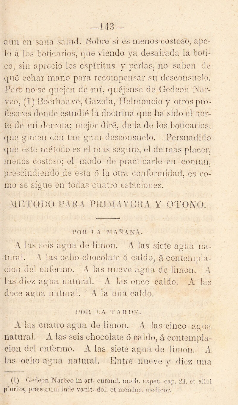 aun en sana salud. Sobre si es menos costoso^ apv?- lo a los boticarios, que viendo ya desairada la boti- ca, siu aprecio los espíritus y perlas, no saben de t[u6 echar mano para recompensar su desconsuelo. Pero lio se quejen de mí, quéjense de Gedeon Nar- vco, (1) Boerhaave, Gazola, Helmoncio y otros pro- fesores donde estudié la doctrina qne ha sido el nor- te de mi derrota; mejor diré, de la de los boticarios, qne gimen con tan gran desconsuelo. Persuadido que este método es el mas seguro, el de mas placer, menos costoso; el modo de practicarle en comim. prescindiendo est' ó la otra conformidad, es co- mo se sigue en todas cuatro estaciones. METODO PARA PE POR LV MAÑANA. A las seis aena de limón, .i las siete ae'ua na- tnral. A las odio cliocolaíe ó caldo, á contempla- ción del enfermo. A las nueve agua de limón. A las diez agua natural. A, las once caldo. A las doce agua natural. A la una caldo. POR LA TARDE. A las cuatro agua de limón. A las cinco amia natural. A las seis chocolate ó caldo, á coiitempia- cioii del enfermo. A las siete agua de limón. A las ocho agua natural. Entre nueve y diez una (1) Gedeon Narbeo in art. curand. inorb. expec. cap. 23. ct alibi p'iiries, praesíriiüi inde vanit. dol. et mendac. raedicor.