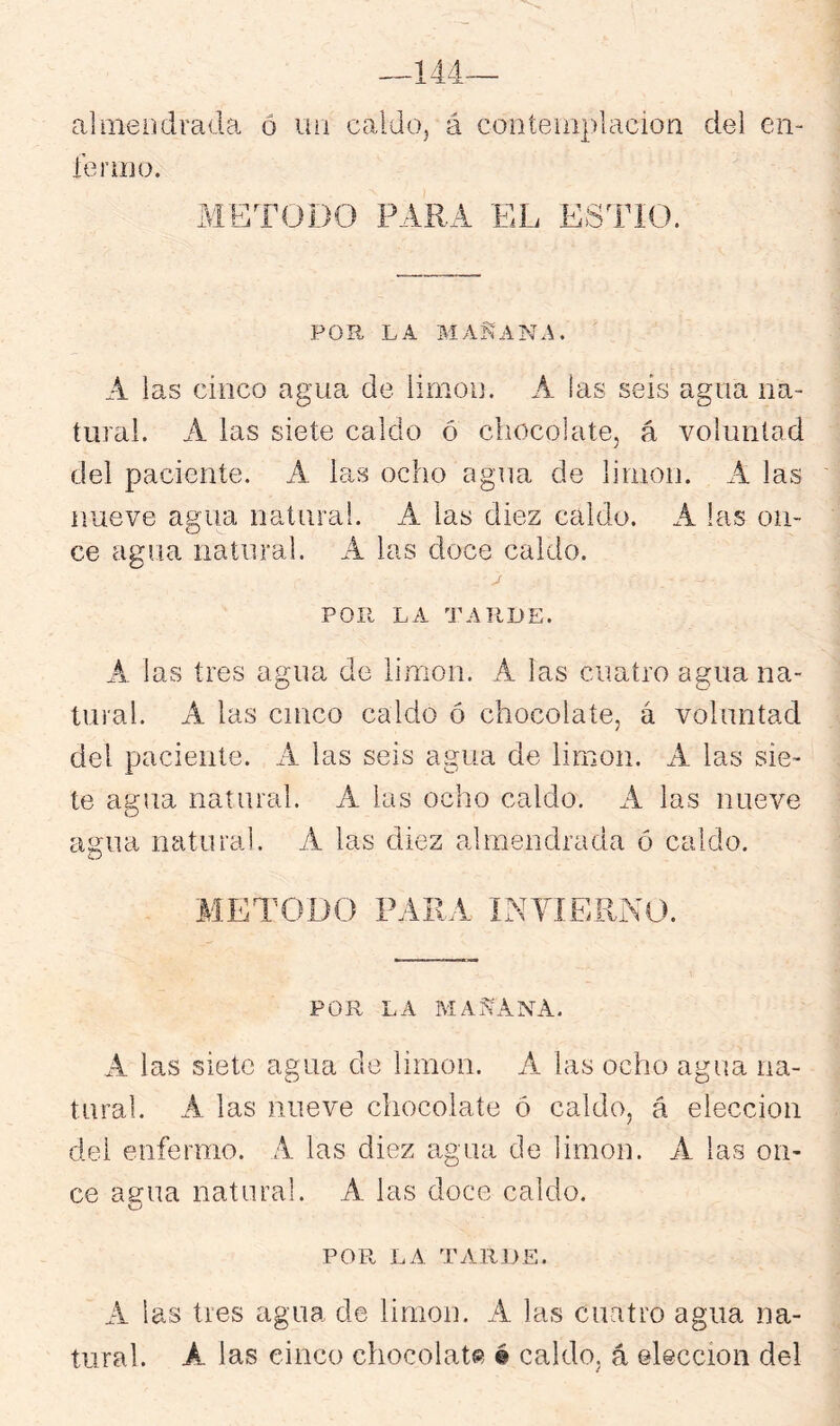 almeodrada ó uü caldo, á contemplación del en- fermo. METODO PARA EL ESdTO. POR LA MAÑANA. A las cinco agua de limón. A las seis agua na- tural. A las siete caldo ó chocolate, á voluntad del paciente. A las ocho agua de limón. A las nueve agua natural. A las diez caldo. A las on- ce agua natural. A las doce caldo. POR LA TARDE. A las tres agua de limón. A las cuatro agua na- tural. A las cinco caldo ó chocolate, á voluntad del paciente. A las seis agua de limón. A las sie- te agua natural. A las ocho caldo. A las nueve agua natural. A las diez almendrada ó caldo. METODO PARA INVIERNO. POR LA MAÑANA. A las siete agua de limón. A las ocho agua na- tural. A las nueve chocolate ó caldo, á elección del enfermo. A las diez agua de limón. A las on- ce agua natural. A las doce caldo. POR LA TARDE. A las tres agua de limón. A las cuatro agua na- tural. A las cinco chocolate é caldo, á ©lección del