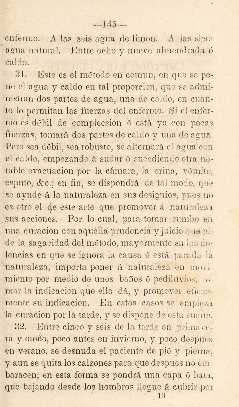 enfermo. A las seis agua de limón. A las siete agua natural. Entre ocho y nueve almendrada ó caldo. 31. Este es el método en comnn, en qne se po- ne el agua y caldo en tal proporción, qne se admi- nistran dos partes de agua, una de caldo, en cuan- to lo permitan las fuerzas del enfeimo. Si el enfer- mo es débil de complecsion o está ya con pocas fuerzas, tomará dos partes de caldo y una de agua. Pero sea débil, sea robusto, se alternará el agua con el caldo, empezando á sudar ó sucediendo otra no- table evacuación por la cámara, la orina, vómito, esputo, (fcc.; en fin, se dispondrá de tal modo,, que se ayude á la naturaleza en sus designios, pues no es otro el (|e este arte que promover á naturaleza sus acciones. Por lo cual, para tomar rumbo en una curación con aquella prudencia y juicio que pi- de la sagacidad del método, mayormente en las do- lencias en que se ignora la causa ó está parada la naturaleza, importa poner á naturaleza en mo^d- miento por medio de unos baños ó pediluvios, to- mar la indicación que ella dá, y promover eficaz- mente su indicación. En estos casos se empieza la curación por la tarde, y se dispone de esta suerte. 32. Entre cinco y seis de la tarde en primave- ra y otoño, poco antes en invierno, y poco después en verano, se desnuda el paciente de pié y pierna, y aun se quita los calzones para cjue después no em- baracen; en esta forma se pondrá lina capa ó bata, que bajando desde los hombros llegue á cubrir por