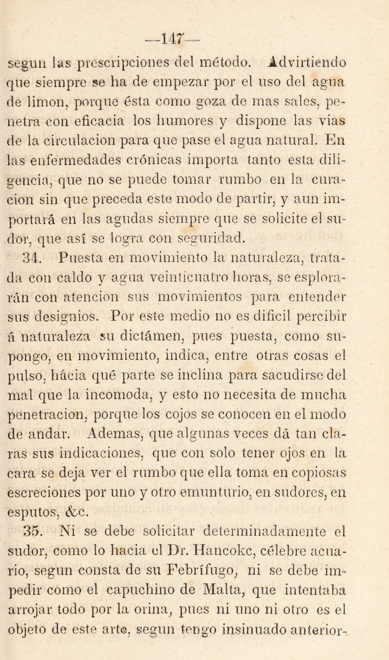 según las prescripciones del método. Ádvirtiendo que siempre se ha de empezar por el uso del agua de limón, porque ésta como goza de mas sales, pe- netra con eficacia los humores y dispone las vias de la circulación para que pase el agua natural. En las enfermedades crónicas importa tanto esta dili- gencia, que no se puede tomar rumbo en la cura- ción sin que preceda este modo de partir, y aun im- portará en las agudas siempre que se solicite el su- dor, que así se logra con seguridad. 34. Puesta en movimiento la naturaleza, trata- da con caldo y agua veinticuatro horas, se esplora- rán con atención sus movimientos para entender sus designios. Por este medio no es difícil percibir á naturaleza su dictámen, pues puesta, como su- pongo, en movimiento, indica, entre otras cosas el pulso, hacia qué parte se inclina para sacudirse del mal que la incomoda, y esto no necesita de mucha penetración, porque los cojos se conocen en el modo de andar. Ademas, que algunas veces dá tan cla- ras sus indicaciones, cjue con solo tener ojos en la cara se deja ver el rumbo que ella toma en copiosas escreciones por uno y otro emunturio, en sudores, en esputos, &c. 35. Ni se debe solicitar determinadamente el sudor, como lo hacia el Dr. Hancokc, célebre acua- rio, según consta de su Febrífugo^ ni se debe im- pedir como el capuchino de Malta, que intentaba arrojar todo por la orina, pues ni uno ni otro es el objeto de este arte, según tengo insinuado anterior-