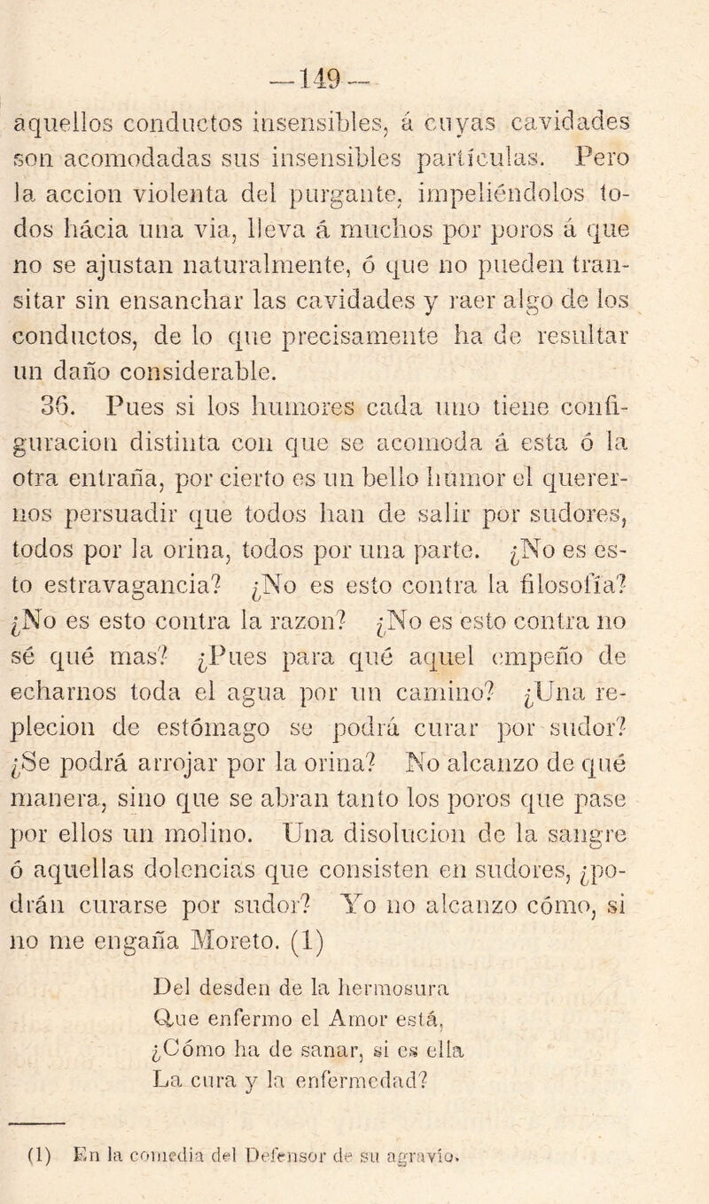 — 149- aquellos conductos insensibles, á cuyas cavidades son acomodadas sus insensibles partículas. Pero la acción violenta dei purgante, impeliéndolos to- dos hácia una via, lleva á muchos por poros á que no se ajustan naturalmente, ó que no pueden tran- sitar sin ensanchar las cavidades y raer algo de los conductos, de lo que precisamente ha de resultar un daño considerable. 36. Pues si los humores cada uno tiene confi- guración distinta con que se acomoda á esta ó la otra entraña, por cierto es un bello liumor el querer- nos persuadir que todos han de salir por sudores, todos por la orina, todos por una parte. ¿No es es- to estravagancia? ¿No es esto contra la filosofía? ¿No es esto contra la razón? ¿No es esto contra no sé qué mas? ¿Pues para qué aquel empeño de echarnos toda el agua por un camino? ¿Una re- pleción de estómago se podrá curar por sudor? ¿Se podrá arrojar por la orina? No alcanzo de qué manera, sino que se abran tanto los poros que pase por ellos un molino. Una disolución de la sangre ó aquellas dolencias que consisten en sudores, ¿po- drán curarse por sudor? Yo no alcanzo cómo, si no me engaña Morete. (1) Del desden de la hermosura flue enfermo el Amor está, ¿Cómo ha de sanar, si es ella La cura y la enfermedad? (1) En la comedia d«l Defensor de su agravio.