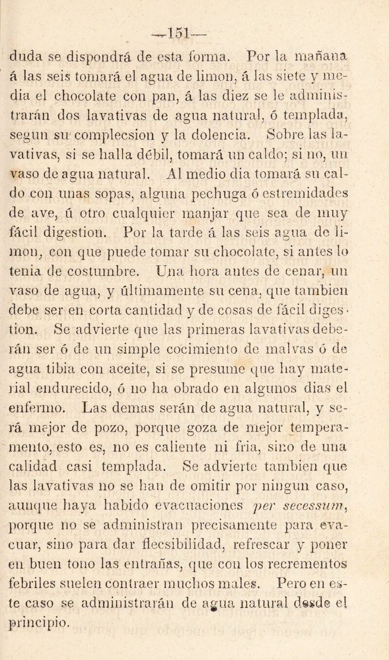 ^151— duda se dispondrá de esta forma. Por la mañana á las seis tornará el agua de limón, á las siete y me- dia el chocolate con pan, á las diez se le adminis- trarán dos lavativas de agua natural, ó templada, según su complecsion y la dolencia. Sobre las la- vativas, si se halla débil, tomará un caldo; si no, un vaso de agua natural. Al medio dia tomará su cal- do con unas sopas, alguna pechuga ó estremidades de ave, ú otro cualquier manjar que sea de muy fácil digestión. Por la tarde á las seis agua de li- món^ con que puede tomar su chocolate, si antes lo tenia de costumbre. Una hora antes de cenaivun vaso de agua, y últimamente su cena, que también debe ser en corta cantidad y de cosas de fácil diges- tión. Se advierte que las primeras lavativas debe- rán ser ó de un simple cocimiento de malvas 6 de agua tibia con aceite, si se presume (pie hay mate- lial endurecido, ó no ha obrado en algunos dias el enfermo. Las demas serán de agua natural, y se- rá mejor de pozo, porque goza de mejor tempera- mento, esto es, no es caliente ni fria, sino de una calidad casi templada. Se advierte también que las lavativas no se han de omitir por ningún caso, aunque haya habido evacuaciones per secessuju, porque no se administran precisamente para eva- cuar, sino para dar flecsibilidad, refrescar y poner en buen tono las entrañas, que con los recrementos febriles suelen contraer muchos males. Pero en es- te caso se administrarán de agua natural desde el principio.