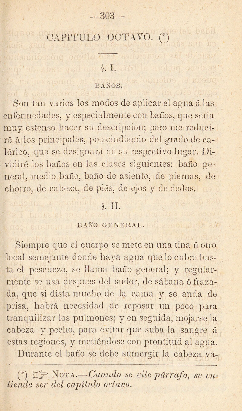 —303 - CyIPíTULO octavo. (O §. L BAJÍOS. Son tan varios los modos de aplicar el agua a las enfermedades, y especialmente con baños, que seria muy estenso hacer su descripción; pero me reduci- ré á los principales, prescindiendo del grado de ca- lórico, que se designará en su respectivo lugar. Di- vidiré los baños en las clases siguientes: baño ge- neral, medio baño, baño de asiento, de piernas, de cliorro, de cabeza, de pies, de ojos y de dedos. BAÑO GENERAL. Siempre que el cuerpo se mete en una tina u otro local semejante donde haya agua c[ue lo cubra has- ta el pescuezo, se llama baño general; y regular- mente se usa después del sudor, de sábana ó fraza- da, que si dista mucho de la cama y se ancla de prisa, habrá necesidad de reposar un poco para tranquilizar los pulmones; y en seguida, mojarse la cabeza y pecho, para evitar que suba la sangre á estas regiones, y metiéndose con prontitud al agua. Durante el baño se debe sumergir la cabeza va- C^) Nota.—Guando se cite párrafo^ se en- tiende ser del cajyUulo octavo.