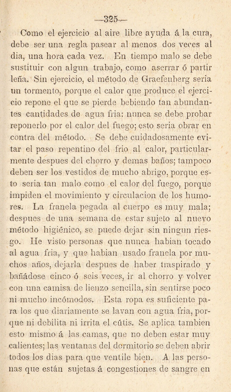 -^325-^ Como el ejercicio al aire libre ayuda á la cura, debe ser una regla pasear al menos dos veces al dia, una hora cada vez. En tiempo malo se debe sustituir con algún trabajo, como aserrar ó partir leña. Sin ejercicio, el método de Graefenberg seria un tormento, porque el calor que produce el ejerci- cio repone el que se pierde bebiendo tan abundan- tes cantidades de agua fria: nunca se debe probar reponerlo por el calor del fuego; esto seria obrar en contra del método. Se debe cuidadosamente evi- tar el paso repentino del frió al calor, particular- mente después del chorro y demas baños; tampoco deben ser los vestidos de mucho abrigo, porque es- to seria tan malo corno el calor del fuego, porque impiden el movimiento y circulación de los humo- res. La franela pegada al cuerpo es muy mala; después de una semana de estar sujeto al nuevo método higiénico, se puede dejar sin ningún ries- go. He visto personas que nunca habian tocado al agua fria, y que habian usado franela por mu- chos años, dejarla después de haber traspirado y bañádose cinco ó seis veces, ir al chorro y volver con una camisa de lienzo sencilla, sin sentirse poco ni mucho incómodos. Esta ropa es suficiente pa- ra los que diariamente se lavan con agua fria, por- que ni debilita ni irrita el cutis. Se aplica también esto mismo á las camas, que no deben estar muy calientes; las ventanas del dormitorio se deben abrir todos los dias para cjue ventile bien. A las perso- nas que están sujetas á congestiones de sangre en