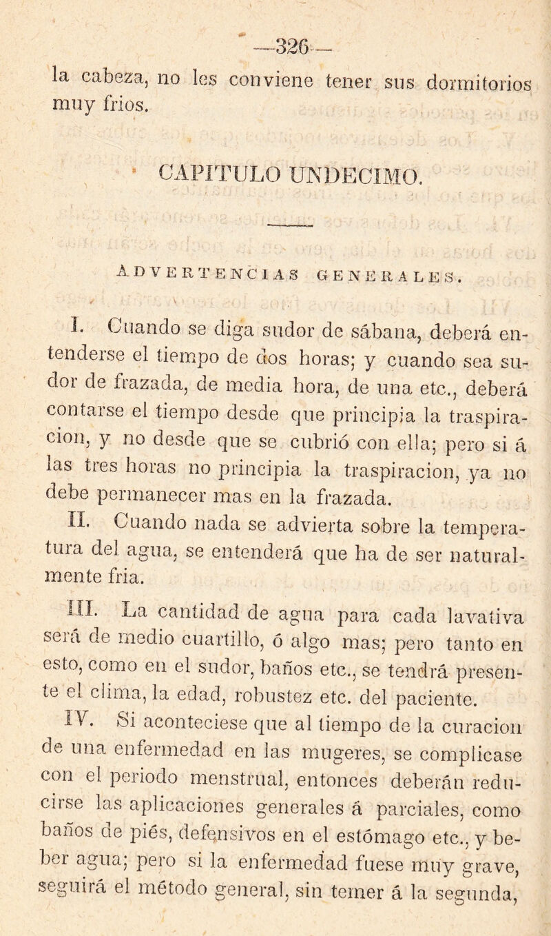 326- la cdbezaj no les conviene tener sns dormitorios muy trios. - ^ * CAPÍTULO UNDECIMO. Advertencias generales. I. Cuando se diga sudor de sábana, deberá en- tendeise el tiempo de dos horasj y cuando sea su- dor de frazada, de media hora, de una etc., deberá contarse el tiempo desde que principia la traspira- ción, y no desde que se cubrió con ella; pero si á las tres horas no principia la traspiración, ya no debe permanecer mas en la frazada. i II. Cuando nada se advierta sobre la tempera- tura del agua, se entenderá que ha de ser natural- mente fria. III. La cantidad de agua para cada lavativa seiá de medio cuartillo, ó algo mas; pero tanto en esto, como en el sudor, baños etc., se tendrá presen- te el clima, la edad, robustez etc. del paciente. ly. Si aconteciese que al tiempo de la curación de una enfermedad en las mugeres, se complicase con el periodo menstrual, entonces deberán redu- ciise las aplicaciones generales á parciales, como baños de pies, defensivos en el estómago etc,, y be- ber agua, pero si la enfermedad fuese muy grave, seguirá el método general, sin temer á la segunda.