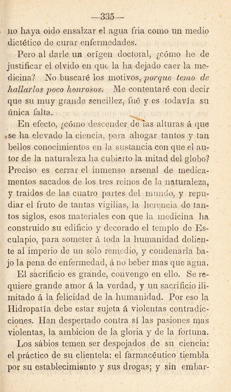 ■ no haya oido ensalzar el agua fria como un medio dietético de curar enfermedades. Pero al darle im origen doctoral, ¿cómo he de justificar el olvido en que la ha dejado caer la me- dicina? No hnscaré los motivos, aporque temo de licdlarlos j)oco hom'osos. Me contentaré con decir que su muy grande sencillez, faé y es todavía su única falta. En efecto, ¿cómo descender de las alturas á que íSe ha elevado la ciencia, para ahogar tantos y tan bellos conocimientos en la sustancia con que el au- tor de la naturaleza ha cubicito la mitad del globo? Preciso es cerrar el inmenso arsenal de nredica- mentos sacados de los tres reinos de la naturaleza, y traidos de las cuatro partes del mundo, y repu- diar el fruto de tantas vigilias, la hcjencia de tan- tos siglos, esos materiales con que la medicina lia construido su edificio y decorado el templo de Es- culapio, para someter á toda la humanidad dolien- te al imperio de un solo remedio, y condenarla ba- jo la pena de enfermedad, á no beber mas que agua. El sacrificio es grande, convengo en ello. Se re- quiere grande amor á la verdad, y un sacrificio ili- mitado á la felicidad de la humanidad. Por eso la Hidropatía debe estar sujeta á violentas contradic- ciones. Han despertado contra sí las pasiones mas violentas, la ambición de la gloria y de la fortuna. Los sábios temen ser despojados de su ciencia: el práctico de su clientela: el farmacéutico tiembla por su establecimiento y sus drogas; y sin embar-