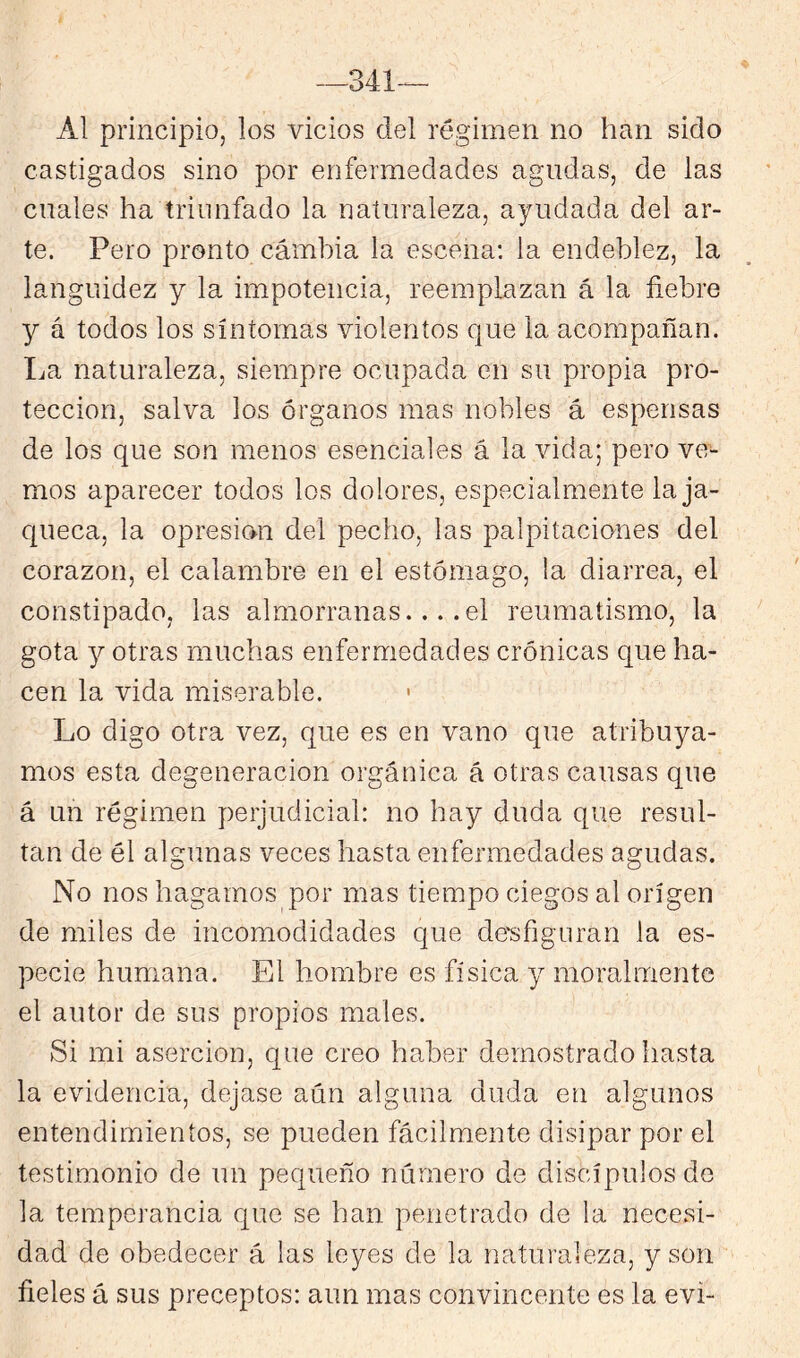 -341-^ Al principio, los vicios del régimen no han sido castigados sino por enfermedades agudas, de las cuales ha triunfado la naturaleza, ayudada del ar- te. Pero pronto cambia la escena; la endeblez, la languidez y la impotencia, reemplazan á la fiebre y á todos los síntomas violentos que la acompañan, lia naturaleza, siempre ocupada en su propia pro- tección, salva los órganos mas nobles á esperisas de los que son menos esenciales á la vida; pero ve- mos aparecer todos los dolores, especialmente la ja- queca, la opresión del pecho, las palpitaciones del corazón, el calambre en el estómago, la diarrea, el constipado, las almorranas.... el reumatismo, la gota 3^ otras muchas enfermedades crónicas que ha- cen la vida miserable. ' Lo digo otra vez, que es en vano que atribuya- mos esta degeneración orgánica á otras causas que á un régimen perjudicial: no hay duda que resul- tan de él algunas veces hasta enfermedades agudas. No nos hagamos por mas tiempo ciegos al origen de miles de incomodidades que de'sfignran la es- pecie humana. El hombre es física y moralmente el autor de sus propios males. Si mi aserción, que creo haber demostrado hasta la evidencia, dejase aún alguna duda en algunos entendimientos, se pueden fácilmente disipar por el testimonio de un pequeño número de discípulos de la temperancia que se han penetrado de la necesi- dad de obedecer á las leyes de la naturaleza, y son fieles á sus preceptos: aun mas convincente es la evi-