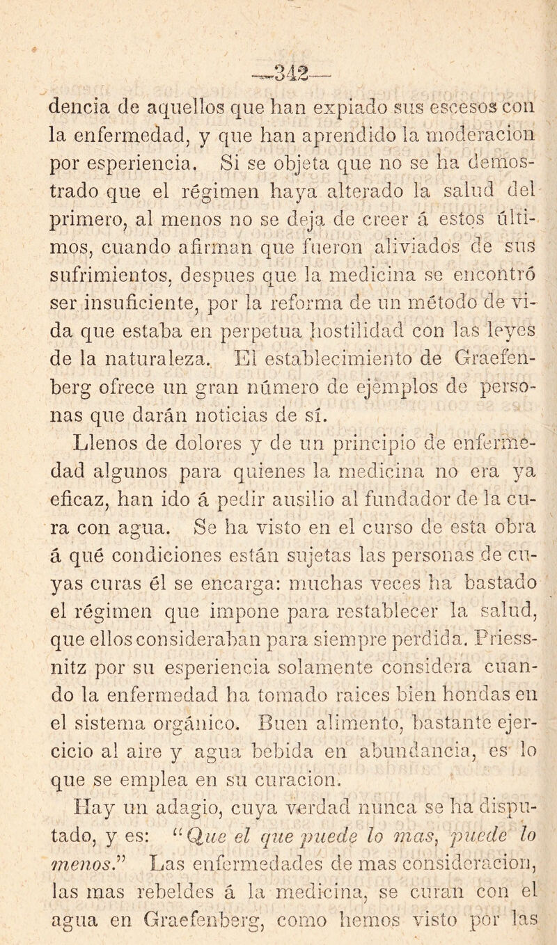 delicia de aquellos que han expiado sus escesos con la enfermedad, y que han aprendido la moderación por esperiencia. Si se objeta que no se ha demos- trado que el régimen haya alterado la salud del primero, al menos no se deja de creer á estos últi- mos, cuando afirman que fueron aliviados de sus sufrimientos, después que la medicina se encontró ser insuficiente, por la reforma de un método de vi- da que estaba en perpetua fiostilidad con las leyes de la naturaleza. El establecimiento de Graefen- berg ofrece un gran número de ejemplos de perso- nas que darán noticias de sí. Llenos de dolores y de un principio de enferme- dad algunos para quienes la medicina no era ya eficaz, han ido á pedir ausilio al fundador de la cu- ra con agua. Se ha visto en el curso de esta obra á qué condiciones están sujetas las personas de cu- yas curas él se encarga: muchas veces ha bastado el régimen que impone para restablecer la salud, que ellos consideraban para siempre perdida. Priess- nitz por su esperiencia solamente considera cuan- do la enfermedad ha tomado raíces bien hondas en el sistema orgánico. Buen alimento, bastante ejer- cicio al aire 3^ agua bebida en abundancia, es lo que se emplea en su curación. Hay un adagio, cuya verdad nunca se ha dispu- tado, y es: el (pie puede lo mas, puede lo menos.Las enfermedades de mas consideración, las mas rebeldes á la medicina, se curan con el agua en Graefenberg, como hemos visto por las