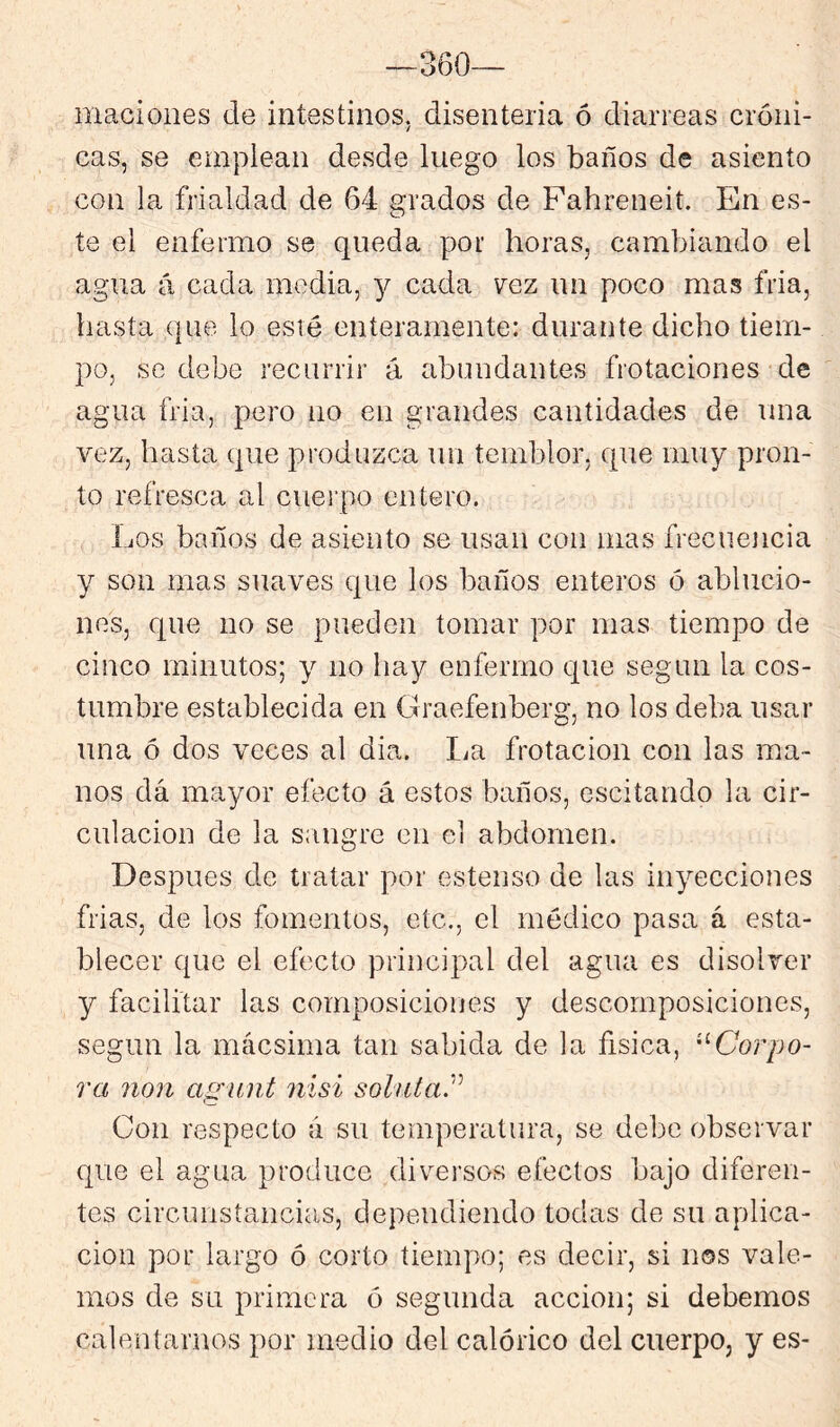 360— macioiies de intestinos, disenteria ó diarreas cróni- cas, se emplean desde luego los baños de asiento con la frialdad de 64 grados de Fahreneit. En es- te el enfermo se queda por horas, cambiando el agua á cada media, y cada vqz un poco mas fria, hasta que lo esté enteramente: durante dicho tiem- po, se debe recurrir á abundantes frotaciones de agua fria, pero no en grandes cantidades de una vez, hasta que produzca un temblor, que muy pron- to refresca al cuei-po entero. Los baños de asiento se usan con mas frecuencia y son mas suaves que los baños enteros ó ablucio- nes, que no se pueden tomar por mas tiempo de cinco minutos; y no hay enfermo que según la cos- tumbre establecida en Graefenberg, no los deba usar una ó dos veces al dia. La frotación con las ma- nos dá mayor efecto á estos baños, escitando la cir- culación de la sangre en el abdomen. Después de tratar por estenso de las inyecciones frias, de los fomentos, etc., el médico pasa á esta- blecer que el efecto principal del agua es disolver y facilitar las composiciones y descomposiciones, según la mácsima tan sabida de la física, '^Corpo- ra 71071 agunt 7iisi soluta^ Con respecto a su temperatura, se debe observar que el agua produce diversos efectos bajo diferen- tes circunstancias, dependiendo todas de su aplica- ción por largo ó corto tiempo; es decir, si nos vale- mos de su primera ó segunda acción; si debemos calentarnos por medio del calórico del cuerpo, y es-