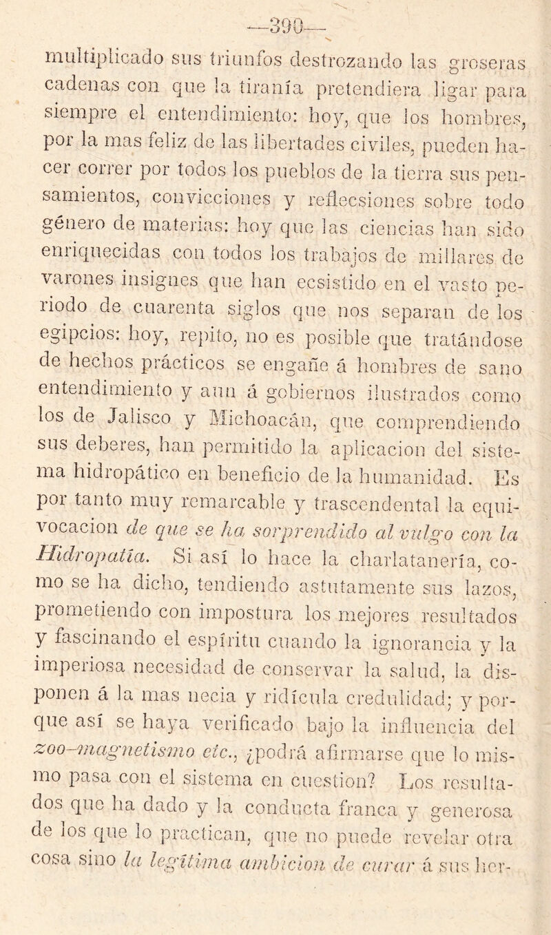 muííiplicado sus triunfos destrozcindo las groseras cadenas con c]ue la tiranía pretendiera ligar para siempre el entendimiento: hoy, que los hombres, por la mas feliz de las libertades civiles, pueden ha- cer correr por toaos los pueblos de la tierra sus pen- samientos, convicciones y reíiecsiones sobre todo género de materias: hoy que las ciencias han sido enriquecidas con todos los trabajos de millares de varones iirsignes que han ecsistrdo en el vasto ne- liodo de cuarenta siglos que iros separan de los egipcios: hoy, repito, no es posible que tratándose de hechos prácticos se engalle á hombres de sarro entendimiento y aun á gobiernos ilustrados como los de Jalisco y Ulichoacán, que comprendiendo sus deberes, han permitido la aplicación del siste- ma hidropáíico en beneficio de la hunranidad. Es por tanto muy remarcable y trascendental la equi- vocación de que se ha sorprendido al vulgo con la Hidropatía. Si así lo hace la charlatanería, co- mo se ha diclio, tendiendo astutamente sus lazos, prometiendo con impostura los mejores resultados y fascinando el espíritu cuando la ignorancia y la imperiosa necesidad de conservar la salud, la dis- ponen á la mas necia y ridicula credulidad; y por- que así se ha^-m verificado bajo la influencia del zoo-magnetismo etc., ¿podrá afirmarse qne lo mis- mo pasa con el sistema en cuestión? Los resulta- dos que ha dado y la conducta franca y generosa de los que lo practican, que no puede revelar’ otra cosa sino la legítima amhicion die curar á sus lier-