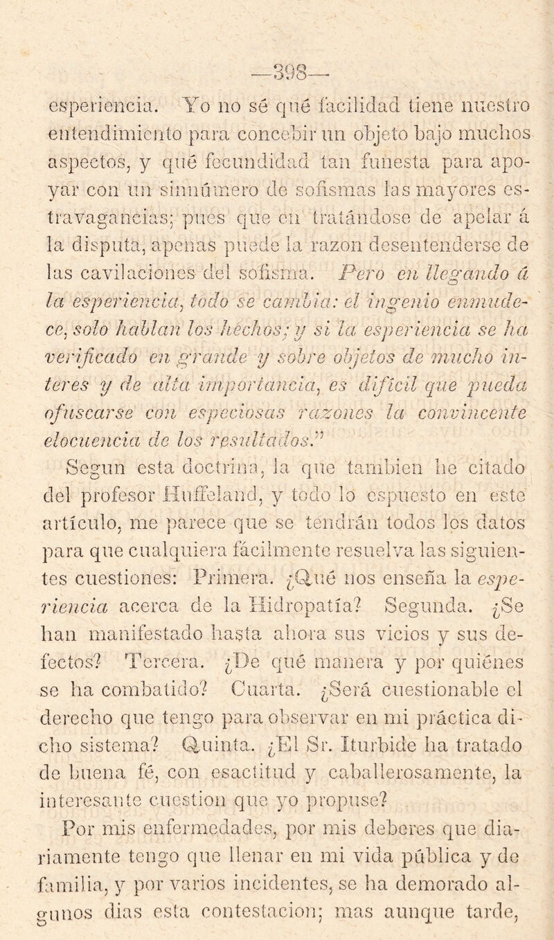 espet'iencia. Yo no sé qné facilidad tiene nuestro eníendimicnío para concebir un objeto bajo muchos aspectos, y qué fecundidad tan funesta para apo- yar con un siniiúinero de sofismas las mayores es- travagaocias; pues que en iratáiidose de apelar á la disputa, apenas puede la razón desentenderse de las cavilaciones del sofisma, Pero en lle9:ando á o la esperiencía^ todo se cambia: el ingeoiio enmude- ce^ solo hablan los hechos: ij si la esperíencía se ha verificado en grande y sobre objetos de mucho in- teres y de cata importancia^ es difícil que jnieda ofuscarse con especiosas razones la convincente elocuencia de los resultadosl^ Según esta doctrino, la que también be citado del profesor Hufíeland, y todo lo espuesto en este artículo, me parece que se tendrán todos los datos para que cualquiera fácilmente resuelva las siguien- tes cuestiones: Primera. ¿Q,ué nos enseña la espe- riencia acerca de la Hidropatía? Segunda. ¿Se han manifestado hasta aliora sus vicios y sus de- fectos? Torcera. ¿De qué manera y por quiénes se ha combatido? Cuarta. ¿Será cuestionable el derecho que tengo para observar en mi práctica di- cho sistema? Q^uinta. ¿El Sr. Iturbide ha tratado de buena fé, con esactitud y caballerosamente, la interesante cuestión que yo propuse? Por mis enfermedades, por mis deberes que dia- riamente tengo que llenar en mi vida pública y de familia, y por varios incidentes, se ha demorado al- gunos dias esta contestación; mas aunque tarde,