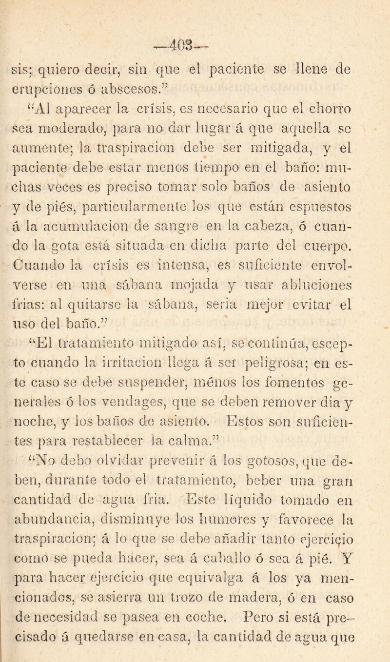 sis; quiero decir, siu que el paciente se llene de erupciones ó abscesos.” ‘bVl aparecer la crisis, es necesario que el chorro sea moderado, para no dar lugar á que aquella se aumente; la traspiración debe ser mitigada, y el paciente debe estar menos tiempo en el baño: mu- chas veces es preciso tomar solo baños de asiento y de pies, particularmente los que están espuestos á la acumulación de sangre en la cabeza, ó cuan- do la gota está situada en dicha parte del cuerpo. Cuando la crisis es intensa, es suficiente envol- verse en una sábana mojada y usar abluciones frías: al quitarse la sábana, seria mejor evitar el uso del baño.” “El tratamiento mitigado asi, se continúa, escep- to cuando la irritación llega á ser peligrosa; en es- te caso se debe suspender, menos los fomentos ge- nerales ó los vendages, que se deben remover dia y noche, y los baños de asiento. Estos son suficien- tes para restablecer la calma.” “No debo oINdar prevenir á los gotosos, que de- ben, durante todo el tratamiento, beber una gran cantidad de agua fria. Este liquido tomado en abundancia, disminuye los humores y favorece la traspiración; á lo que se debe añadir tanto ejercicjio como se pueda hacer, sea á caballo ó sea á pié. Y para hacer ejercicio que equivalga á los ya men- cionados, se asierra un trozo de madera, ó en caso de necesidad se pasea en coche. Pero si está pre- cisado á quedarse encasa, la cantidad de agua que