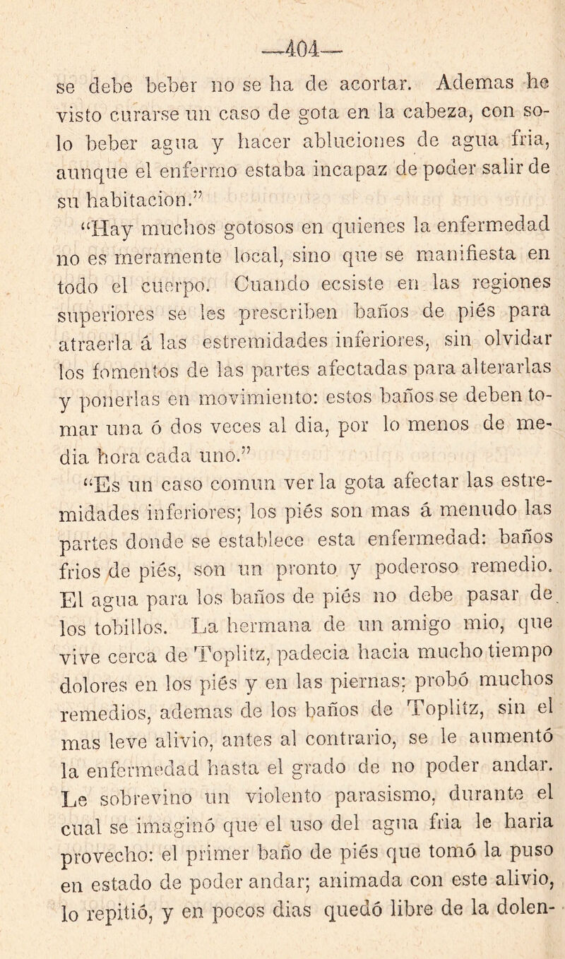 -.404— se debe beber no se ha de acortar. Ademas he visto curarse iin caso de gota en la cabeza, con so- lo beber agua y hacer abluciones de agua fria, aunque el enfermo estaba incapaz de poder salir de su habitación.” “Hay muchos gotosos en quienes la enferm.edad no es meramente local, sino que se manifiesta en todo el cuerpo. Cuando ecsiste en las regiones superiores se les prescriben baños de pies para atraerla á las estremidades inferiores, sin olvidar los fomentos de las partes afectadas para alterarlas y ponerlas en movimiento: estos baños se deben to- mar una ó dos veces al dia, por lo menos de me- dia hora cada uno.” “Es un caso común verla gota afectar las estre- midades inferiores; los piés son mas á menudo las partes donde se establece esta enfermedad: baños frios de piés, son un pronto y poderoso remedio. El agua para los baños de piés no debe pasar de, los tobillos. La hermana de un amigo mió, que vive cerca de ’Loplitz, padecía hacia mucho tiempo dolores en los piés y en las piernas: probó muchos remedios, ademas de los baños de Topliíz, sin el mas leve alivio, antes al contrario, se le aumentó la enfermedad hasta el grado de no poder andar. Le sobrevino un violento parasismo, durante el cual se imaginó que el uso del agua fria le haria provecho: el primer baño de piés que tomó la puso en estado de poder andar; animada con este alivio, lo repitió, y en pocos dias quedó libre de la dolen-