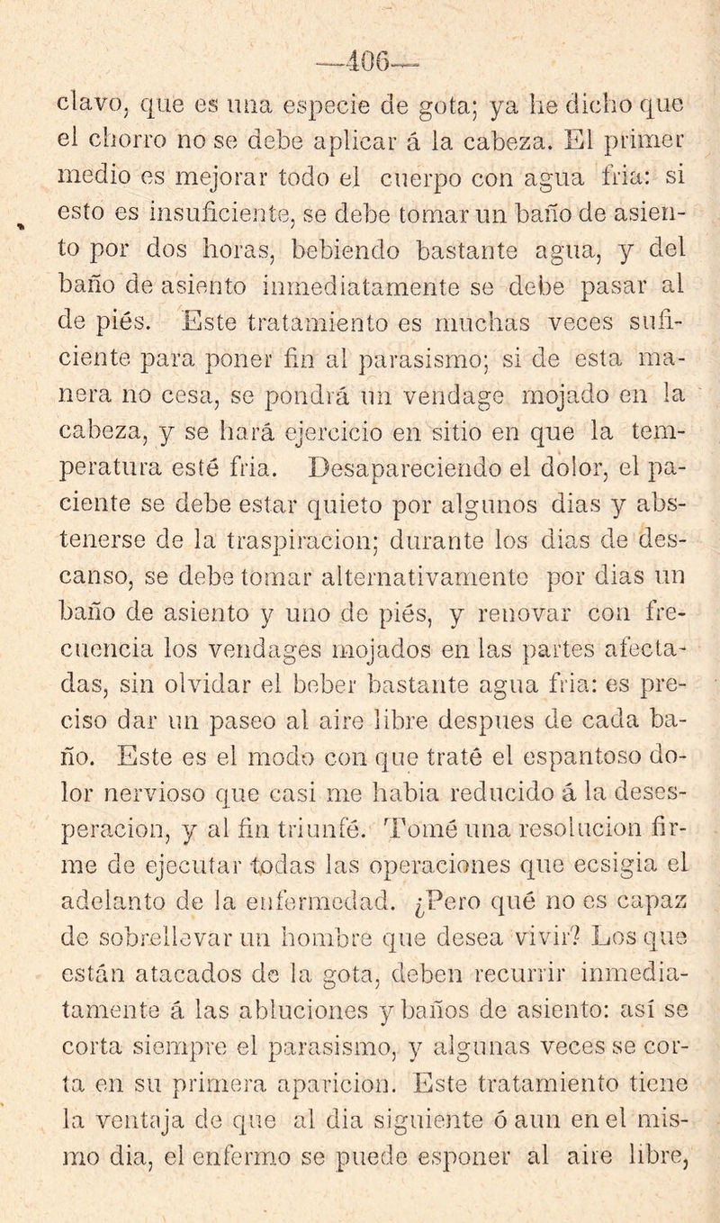 clavo, que es uiia especie de gota; ya he dicho que el chorro no se debe aplicar á la cabeza. El primer medio es mejorar todo el cuerpo con agua tria: si esto es insuficiente, se debe tomar un baño de asien- to por dos horas, bebiendo bastante agua, y del baño de asiento inmediatamente se debe pasar al de pies. Este tratamiento es muchas veces sufi- ciente para poner fin al parasismo; si de esta ma- nera no cesa, se pondrá un vendage mojado en la cabeza, y se hará ejercicio en sitio en que la tem- peratura esté fria. Desapareciendo el dolor, el pa- ciente se debe estar quieto por algunos dias y abs- tenerse de la traspiración; durante los dias de des- canso, se debe tomar alternativamente por dias un baño de asiento y uno de pies, y renovar con fre- cuencia los vendages mojados en las partes afecta- das, sin olvidar el beber bastante agua fria: es pre- ciso dar un paseo al aire libre después de cada ba- ño. Este es el modo con que traté el espantoso do- lor nervioso que casi me habia reducido á la deses- peración, y al fin triunfé. Tomé una resolución fir- me de ejecutar todas las operaciones que ecsigia el adelanto de la enfermedad. ¿Pero qué no es capaz de sobrellevar un hombre que desea vivir? Los que están atacados de la gota, deben recurrir inmedia- tamente á las abluciones y baños de asiento: así se corta siempre el parasismo, y algunas veces se cor- ta en su primera aparición. Este tratamiento tiene la ventaja de que al dia siguiente ó aun en el mis- mo dia, el enfermo se puede esponer al aire libre,