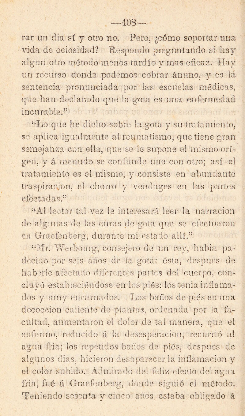 —408 rar un día sí j otro no, Pero, ¿cómo soportar una vida de ociosidcad? Respondo preguntando si hay algún otro método menos tardío y mas eficaz. Hay un recurso donde podemos cobrar ánimo, y es lá sentencia pronunciada por las escuelas médicas, que han declarado que la gota es una enfermedad incurable.” “Lo que he dicho sobre la gota y su tratamiento, se aplica igualmente al reumatismo, que tiene gran semejanza con ella, que se le supone el mismo ori- gen, y á menudo se confunde uno con otro; así el tratamiento es el mismo, y consiste en abundante traspiración, el chorro y veiidages en las partes efectadas.” “Al lector tal vez le interesará leer la narración de algunas de las curas de gota que se eíbctuaron en Graefeiiberg, durante mi estado allí.” “Mr. Yferbourg, consejero de un rey, habla pa- decido por seis años do la gota: ésta, después de habvU'le afectado diferentes jiartes del cuerpo, con- duyó estableciéndose en los piés: los tenia inflama- dos Y mu]/' encarnados. Los baños de pies en ima decocción caliente de plantas, ordenada por la fa- cultad, aimieníaroii el dolor ,de tal manera, que el enfermo, laylucido á la desesperación, recurrió al agua fria; los repetidos baños de piés, después do algunos dias, hicieron desaparecer la inflamación y el color subido. Admirado de! feliz efecto del agua fría, fué á Graefenberg, donde siguió el método. Teniendo sesenta y cinco años estaba obligado á