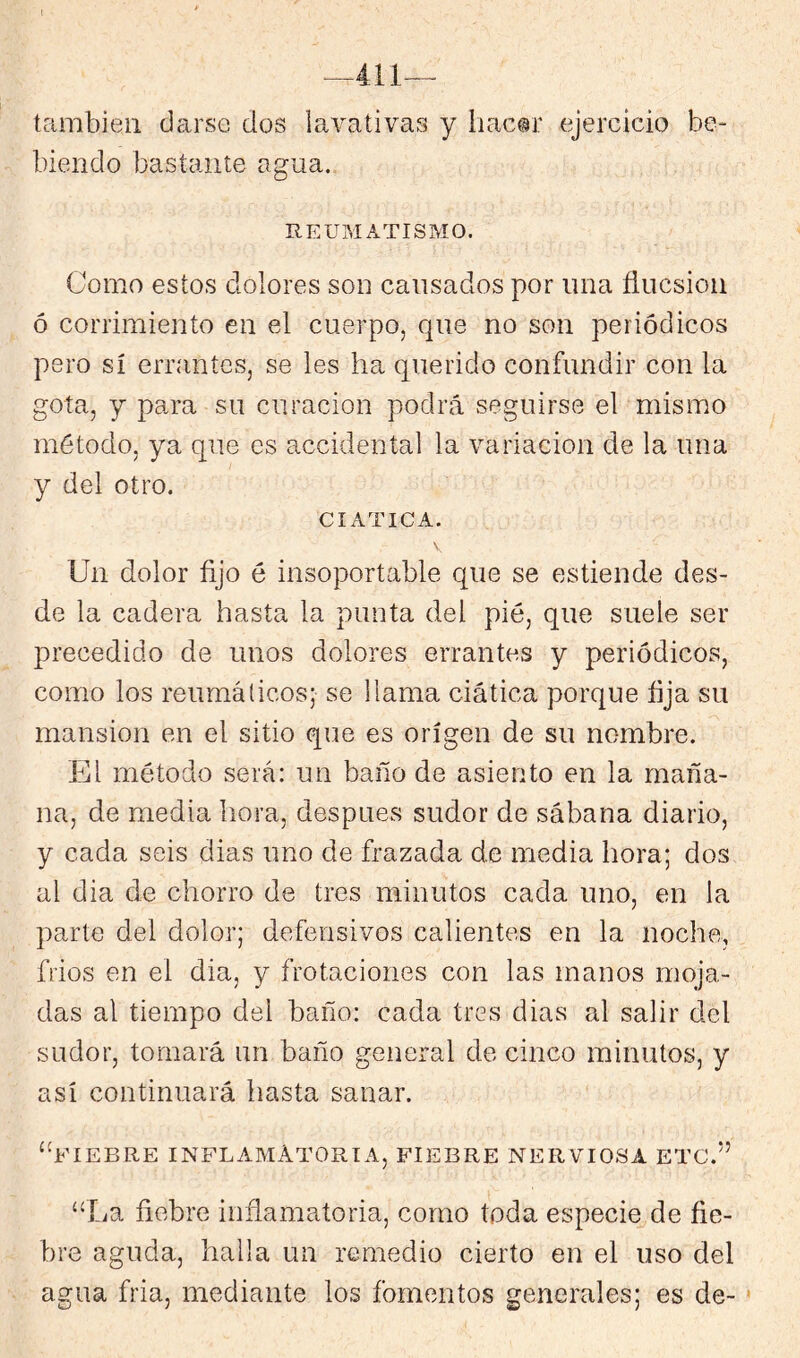 1 también ciarse dos lavativas y hac®!’ ejercicio be- biendo bastante agua. REUMATISMO. Como estos dolores son cansados por una ñucsioii ó corrimiento en el cuerpo, que no son periódicos pero sí errantes, se les ha querido confundir con la gota, y para su curación podrá seguirse el mismo método, ya que es accidental la variación de la una y del otro. CIATICA. Un dolor fijo é insoportable que se estiende des- de la cadera hasta la punta del pié, que suele ser precedido de unos dolores errantes y periódicos, como los reumálicos; se llama ciática porque fija su mansión en el sitio que es origen de su nombre. El método será: un baño de asiento en la maña- na, de media hora, después sudor de sábana diario, y cada seis dias uno de frazada de media hora; dos al dia de chorro de tres minutos cada uno, en la parte del dolor; defensivos calientes en la noche, frios en el dia, y frotaciones con las manos moja- das al tiempo del baño: cada tres dias al salir del sudor, tornará un baño general de cinco minutos, y así continuará hasta sanar. “fiebre inflamatoria, fiebre nerviosa etc.” “La fiebre inñamatoria, como toda especie^de fie- bre aguda, halla un remedio cierto en el uso del agua fria, mediante los fomentos generales; es de-'