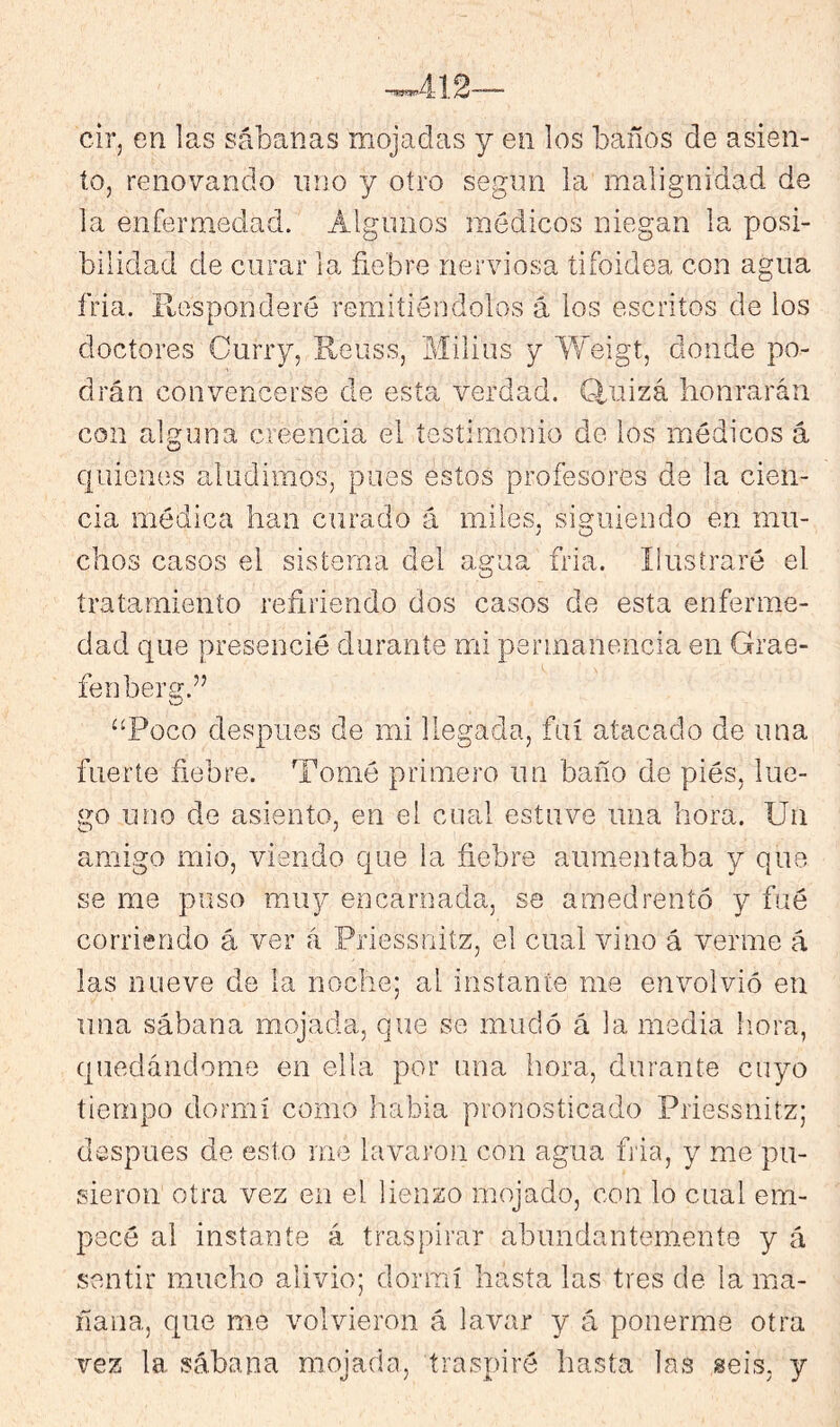 cir, en las sábanas mojadas y en los baños de asien- to, renovando uno y otro según la malignidad de la enfermedad. Algunos médicos niegan la posi- bilidad de curar la fiebre nerviosa tifoidea con agua fria. Ptosponderé remitiéndolos á los escritos de ios doctores Curry, Eeuss, Milius y ¥/’eigt, donde po- drán convencerse de esta verdad. Q.uizá honrarán con alguna creencia el testimonio de los médicos á quienes aludimos, pues estos profesores de la cien- cia médica han curado á miles, siguiendo en mu- chos casos el sistema del agua fria. Ilustraré el tratamiento refiriendo dos casos de esta enferme- dad que presencié durante mi permanencia en Grae- fenberg.” “Poco después de mi llegada, fui atacado de una fuerte fiebre. Tomé primero un baño de piés, lue- go uno de asiento, en el cual estuve una hora. Un amigo mió, viendo que la fiebre aumentaba y que se me puso muy encarnada, se amedrentó y fué corriendo á ver á Priessnitz, el cual vino á verme á las nueve de la noche; al instante me envolvió en una sábana mojada, que se mudó á la media liora, quedándome en ella por una hora, durante cuyo tiempo dormí como liabia pronosticado Priessnitz; después de esto me lavaron con agua fia, y me pu- sieron otra vez en el lienzo mojado, con lo cual em- pecé al instante á traspirar abundantemente y á sentir mucho alivio; dormí hasta las tres de la ma- ñana, que me volvieron á lavar y á ponerme otra vez la sábana mojada, traspiré hasta las seis, y