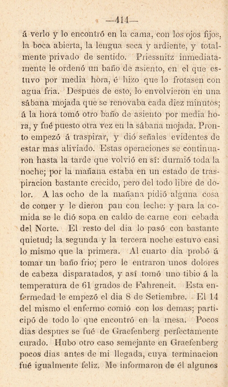 414 á verlo y lo encontró en la cama, con los ojos fijos, la boca abierta, la lengua seca y ardiente, y total- mente privado de sentido. Priessnitz inmediata- mente le ordenó un baño de asiento, en el que es- tuvo por media hora, é liizo que lo frotasen con agua fria. Después de esto, lo envolvieron en una sábana mojada que se renovaba cada diez minutos; á la hora tomó otro baño de asiento por media ho- ra, y fue puesto otra vez en la sábana mojada. Pron- to empezó á traspirar, y dió señales evidentes de estar mas aliviado. Estas operaciones se continua- ron hasta la tarde que volvió en sí: durmió toda la noche; por la mañana estaba en un estado de tras- piración bastante crecido, pero del todo libre de do- lor. A las ocho de la mañana pidió alguna cosa de comer y le dieron pan con leche: y para la co- mida se le dió sopa en caldo de carne con cebada del Norte. El resto del día lo pasó con bastante quietud; la segunda y la tercera noche estuvo casi lo mismo que la primera. Al cuarto dia probó á tomar un baño frió; pero le entraron unos dolores de cabeza disparatados, y así tomó uno tibio á la temperatura de 61 grados de Fahreneit. Esta en- fermedad le empezó el dia 8 de Setiembre. El 14 del mismo el enfermo comió con los demas; parti- cipó de todo lo que encontró en la mesa. Pocos dias después se fué de Graefenberg perfectamente curado. Hubo otro caso semejante en Graefenberg pocos dias antes de mi llegada, cuya terminación fué igualmente feliz. Me informaron de él algunos