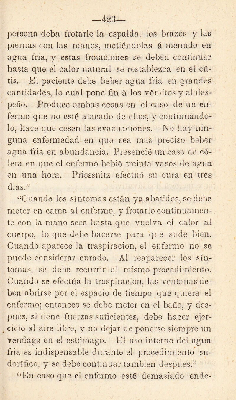 —423— persona deba frotarle la espalda, los brazos y las piernas con las manos, metiéndolas á menudo en agua fria, y estas frotaciones se deben continuar hasta que el calor natural se restablezca en el cú- tis. El paciente debe beber agua fria en grandes cantidades, lo cual pone fin á los vómitos y al des- peño. Produce ambas cosas en el caso de un en- fermo que no esté atacado de ellos, y continuándo- lo, hace que cesen las evacuaciones. No hay nin- guna enfermedad en que sea mas preciso beber agua fria en abundancia. Presencié un caso de có- lera en que el enfermo bebió treinta vasos de agua en una hora. Priessnitz efectuó su cura en tres dias.” “Cuando los síntomas están ya abatidos, se debe meter en cama al enfermo, y frotarlo continuamen- te con la mano seca hasta que vuelva el calor al cuerpo, lo que debe hacerse para que sude bien. Cuando aparece la traspiración, el enfermo no se puede considerar curado. Al reaparecer los sín- tomas, se debe recurrir al mismo procedimiento. Cuando se efectúa la traspiración, las ventanas de- ben abrirse por el espacio de tiempo que quiera el enfermo; entonces se debe meter en el baño, y des- pués, si tiene fuerzas suficientes, debe hacer ejer- ^ cicio al aire libre, y no dejar de ponerse siempre un vendage en el estómago. El uso interno del agua fria es indispensable durante el procedimiento su- dorífico, y se debe continuar también después.” “En caso que el enfermo esté demasiado ende-