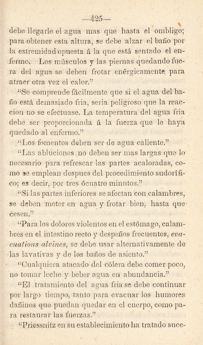 debe llegarle el agua mas que hasta el ombligo; para obtener esta altura, se debe alzar el baño por la esíremidad opuesta á la que está sentado el en- fermo. Los músculos j las piernas quedando fue- ra del agua se deben frotar enérgicamente para atraer otra vez el calor.” “Se comprende fácilmente que si el agua del ba- ño está demasiado fria, seria peligroso que la reac- ción no se efectuase. lia temperatura del agua fría debe ser proporcionada á la fuerza que le haya quedado al enfermo.” “liOs fomentos deben ser de agua caliente.” “Las abluciones no deben ser mas largas que lo necesario para refrescar las partes acaloradas, co- mo se emplean después del procedimiento sudorífi- co; es decir, por tres ócuatro minutos.” “Si las partes inferiores se afectan con calambres, se deben meter en agua y frotar bien, hasta que cesen.” “Para los dolores violentos en el estómago, calam- bres en el intestino recto y despeños frecuentes, eva- ciiations alvínes, se debe usar alternativamente de las lavativas y de los baños de asiento.” “Cualquiera atacado del cólera debe comer poco, no tomar leche y beber agua en abundancia.” “El tratamiento del agua fria se debe continuar por largo tiempo, tanto para evacuar los humores dañinos que puedan quedar en el cuerpo, como pa- ra restaurar las fuerzas.” “Priessnitz en su establecimiento ha tratado suce-