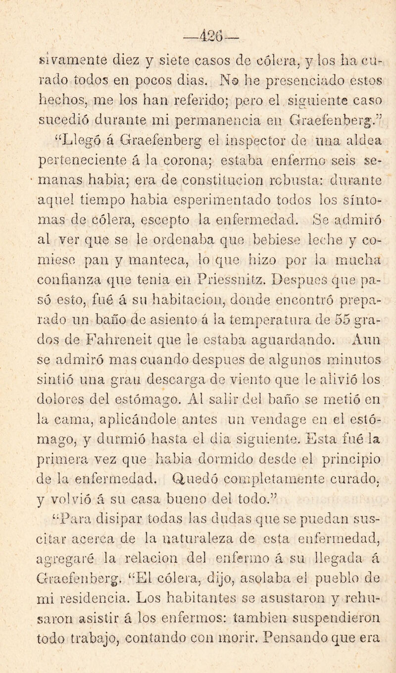 siv^ameníe diez y siete casos de cólera, j los ha cu- rado todos en pocos dias. No he presenciado estos hechos, me los han referido; pero el siguiente caso sucedió durante mi permanencia en Graefenber|;.” “Llegó á Graefenberg el inspector de una aldea perteneciente á la corona; estaba enfermo seis se- manas habia; era de constitución robusta: durante aquel tiempo habia esperimentado todos los sínto- mas de cólera, escepío la enfermedad. Se admiró al yer que se le ordenaba que bebiese leche y co- miese pan y manteca, lo que hizo por la mucha confianza que tenia en Priessnitz. Después que pa- só esto, fué á su habitación, donde encontró prepa- rado un baño de asiento á la temperatura de 55 gra- dos de Fahreneit que le estaba aguardando. Aun se admiró mas cuando después de algunos minutos sintió una gran descarga de viento que le alivió los dolores del estómago. Al salir del baño se metió en la cama, aplicándole antes un vendage en el estó- mago, y durmió hasta el día siguiente. Esta fué la primera vez que habia dormido desde el principio de la enfermedad. Q,uedó completamente curado, y volvió á su casa bueno del todo.’’ “Para disipar todas las dudas que se puedan sus- citar acerca de la naturaleza de esta enfermedad, agregaré la relación del enfermo á su llegada á Graefenberg. “El cólera, dijo, asolaba el pueblo de mi residencia. Los habitantes se asustaron y rehu- saron asistir á los enfermos: también suspendieron todo trabajo, contando con morir. Pensando que era