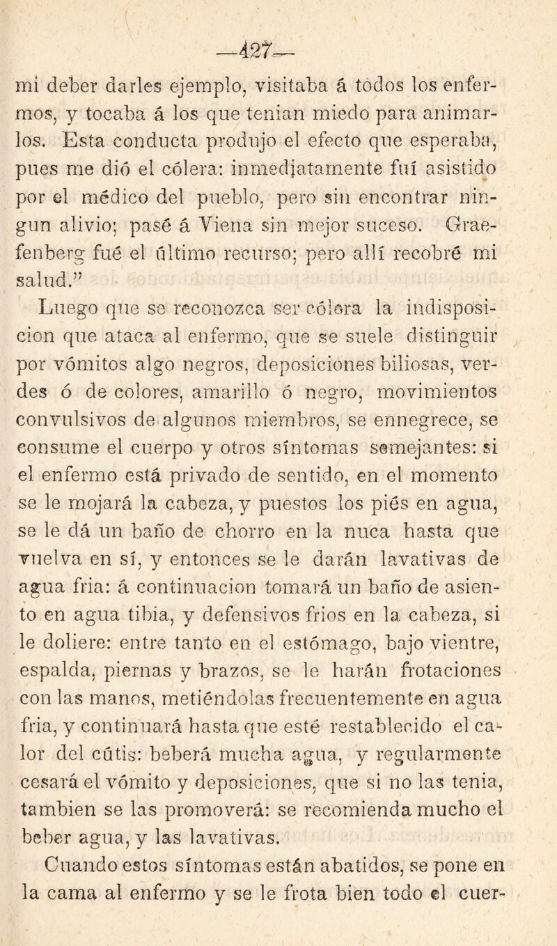 mi deber darles ejemplo, visitaba á todos los enfer- mos, y tocaba á los que tenían miedo para animar- los. Esta conducta produjo el efecto que esperaba, pues me dio el cólera; inmediatamente fui asistido por el médico del pueblo, pero sin encontrar nin- gún alivio; pasé á Viena sin mejor suceso. Grae- fenberg fué el Tiltimo recurso; pero allí recobré mi salud.” Luego que se reconozca ser cólera la indisposi- ción que ataca al enfermo, que se suele distinguir por vómitos algo negros, deposiciones biliosas, ver- des ó de colores, amarillo ó negro, movimientos convulsivos de algunos miembros, se ennegrece, se consume el cuerpo y otros síntomas semejantes: si el enfermo está privado de sentido, en el momento se le mojará la cabeza, y puestos los pies en agua, se le dá un baño de chorro en la nuca hasta que vuelva en sí, y entonces se le darán lavativas de agua fria: á continuación tomará un baño de asien- to en agua tibia, y defensivos frios en la cabeza, si le doliere: entre tanto en el estómago, bajo vientre, espalda, piernas y brazos, se le harán ñ'otaciones con las manos, metiéndolas frecuentemente en agua fria, y continuará hasta que esté restablecido el ca- lor del cutis: beberá mucha agua, y regularmente cesará el vómito y deposiciones, que si no las tenia, también se las promoverá: se recomienda mucho el beber agua, y las lavativas. Cuando estos síntomas están abatidos, se pone en la cama al enfermo y se le frota bien todo el cuer-