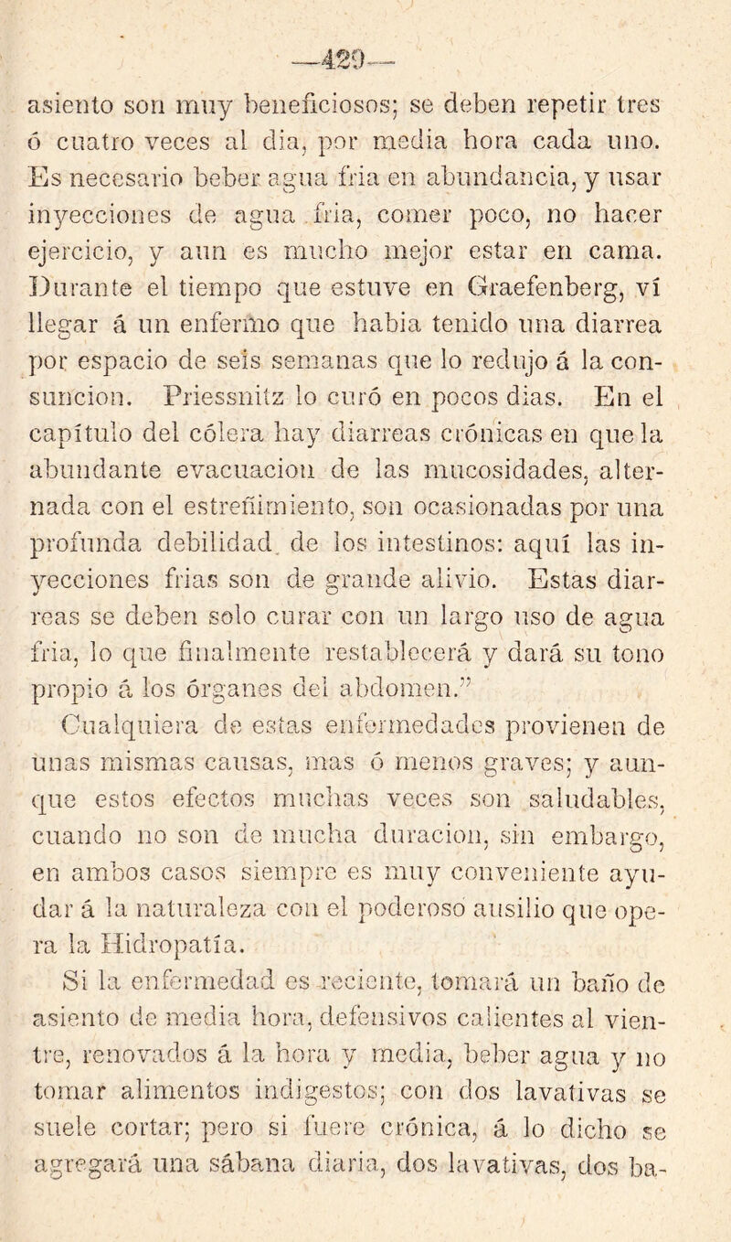 asiento son muy beneficiosos; se deben repetir tres ó cuatro veces al dia, por media hora cada uno. Es necesario beber agua fria en abundancia, y usar inyecciones de agua fria, comer poco, no hacer ejercicio, y aun es mucho mejor estar en cama. Durante el tiempo que estuve en Graefenberg, vi llegar á un enfermo que habia tenido una diarrea por espacio de seis semanas que lo redujo á la con- sunción, Priessnitz lo curó en pocos dias. En el capítulo del cólera hay diarreas crónicas en que la abundante evacuación de las mucosidades, alter- nada con el estreñimiento, son ocasionadas por una profunda debilidad, de los intestinos; aquí las in- yecciones frias son de grande alivio. Estas diar- reas se deben solo curar con un largo uso de agua fria, lo que finalmente restablecerá y dará su tono propio á ios órganes del abdomen.” Cualquiera de estas enfermedades provienen de unas mismas causas, mas ó menos graves; y aun- que estos efectos muchas veces son saludables, cuando no son de mucha duración, sin embargo, en ambos casos siempre es muy conveniente ayu- dar á la naturaleza con el poderoso ausilio que ope- ra la Hidropatía. Si la enfermedad es reciente, tomará un baño de asiento de media hora, defensivos calientes al vien- tre, renovados á la hora y media, beber agua y no tomar alimentos indigestos; con dos lavativas se suele cortar; pero si fuere crónica, á lo dicho se agregará una sábana diaria, dos lavativas, dos ba-