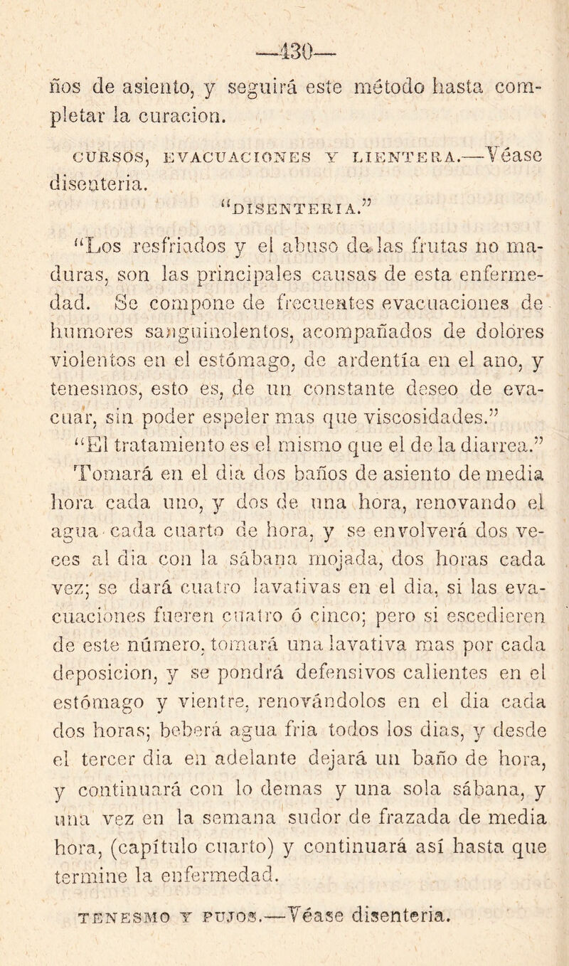 —130— ños de asiento, y seguirá este método hasta com- pletar la curación. CURSOS, E VACUACIONES Y LIENTE RA. Yéase disenteria. “disenteria.” “Los resfriados y el abuso de..las frutas no ma- duras, son las principales causas de esta enferme- dad. Se compone de frecuentes evacuaciones de- liurnores sanguinolentos, acompañados de dolores violentos en el estómago, de ardentía en el ano, y tenesmos, esto es, de un constante deseo de eva- cuar, sin poder espeler mas que viscosidades.” “El tratamiento es el mismo que el de la diarrea.” Tomará en el dia dos baños de asiento demedia llora cada uno, y dos de una hora, renovando el agua-cada cuarto de hora, y se envolverá dos ve- ces al dia con la sábana mojada, dos horas cada vez; se dará cuatro lavativas en el dia, si las eva- cuaciones fiiei’eri cuatro ó cinco; pero si escedieren de este número, tornará una lavativa mas por cada deposición, y se pondrá defensivos calientes en el estómago y vientre, renovándolos en el dia cada dos horas; beberá agua fria todos los dias, y desde el tercer dia en adelante dejará un baño de hora, y continuará con lo demas y una sola sábana, y una vez en la semana' sudor de frazada de media hora, (capítulo cuarto) y continuará así hasta que termine la enfermedad. TENESMO T PUJOS.—Yéass disenteria.