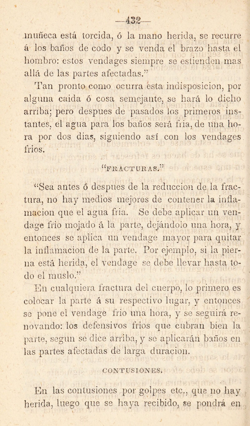 .muñeca está torcida, ó la mano herida, se recurre á los baños de codo y se venda el brazo hasta el liombro: estos vendages siempre se esíienden mas allá de las partes afectadas.” Tan pronto como ocurra esta indisposición, por alguna caida ó cosa semejante, se hará lo dicho arriba; pero después de pasados ios primeros ins- tantes, el agua para los baños será fila, de una ho- ra por dos dias, siguiendo así con los vendages frios. “fiiacturas.” ^‘Sea antes ó después de la reducción de la frac- tura, no hay medios mejores de contener la infla- mación que el agua fria. So debe aplicar un ven- dage frió mojado á la parte, dejándolo una hora, y entonces se aplica un vendage mayor para quitar la inflamación de la parte. Por ejemplo, si la pier- na está herida, el vendage se debe llevar hasta to- do el muslo.’' En cualquiera fractura del cuerpo, lo primero es colocar la parte á su respectivo lugar, y entonces se pone el vendage frió una hora, y se seguirá re- novando: los defensivos frios que cubran bien la parte, según se dice arriba, y se aplicarán baños en las partes afectadas de larga duración. CONTUSIONES. En las contusiones por golpes etc., que no hay herida, luego que se haya recibido, se pondrá en