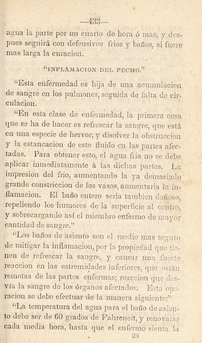 agua la parte por lui criarlo de hora ó mas, y des- pués seguirá con defensiva-ís fríos y baños, si fuere mas larga la curación. •INFLAMACION DEL PECHO -•5 “Esta enfermedad es hija de una acumulación de sangre en los pulmones, seguida de falta de cir- culación. ‘•En esta clase de eníermedad, la primera cosa que se ha de hacer es refrescar la sangre, que está en una especie de hervor, y disolver la obstrucción y la estancación de este fluido en las partes afec- tadas. Para obtener esto, el agua fria no se debe aplicar inmediatamente á las dichas partes. La irnpiesion del frió, aumentando la ya demasiado grande constricción de los vasos, aumeníaria la in- flamación. Ll baño entero seria también dañoso, repeliendo los humores de la superficie al centro, y sobrecargando así el miembro enfermo de mayor cantidad de sangre.” “Los baños de asiento son el medio mas sembró o de mitigar la inflamación, por la propiedad que tie- nen de refrescar la sangre, y cansar una fuorto reacción en las estrernidades inferiores, que están remotas de las partes enfeimias reacción que des- vía la sangre de los órganos afectados. Esta opo- , 4. ración se debe efectuar de la manera siguiente'” “La temperatura del agua para el baño de asien- to debe ser de 60 grados de Fahreneií, y renovarse cada media hora, hasta que el enfermo sienta la ¿O