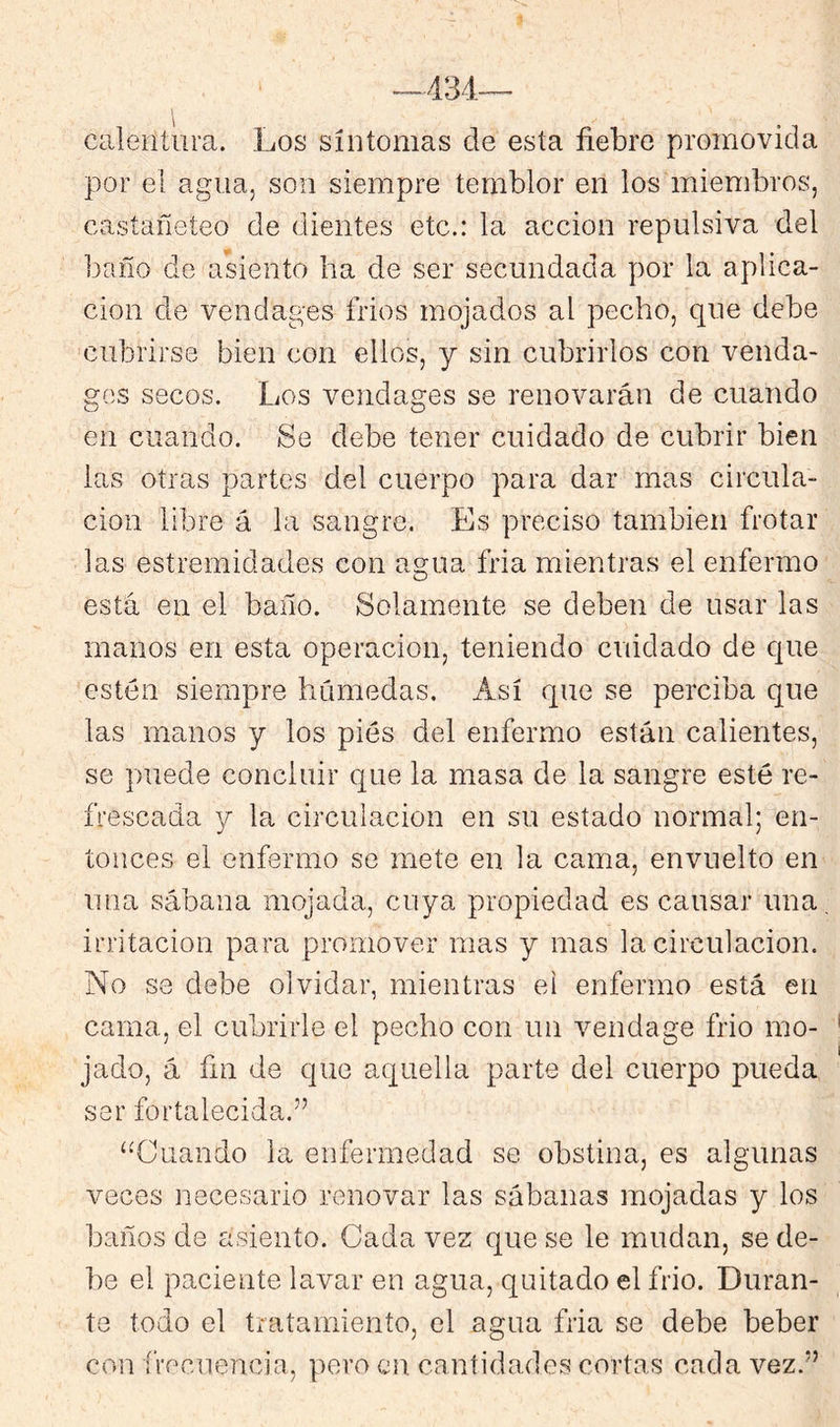 calentura. Los síntomas de esta fiebre promovida por el agua, son siempre temblor en los miembros, castañeteo de dientes etc.: la acción repulsiva del baño de asiento ha de ser secundada por la aplica- ción de vendages frios mojados al pecho, que debe cubrirse bien con ellos, y sin cubrirlos con venda- gos secos. Los vendages se renovarán de cuando en cuando. Se debe tener cuidado de cubrir bien las otras partes del cuerpo para dar mas circula- ción libre á la sangre. Es preciso también frotar las estremidades con agua fria mientras el enfermo está en el baño. Solamente se deben de usar las manos en esta operación, teniendo cuidado de que estén siempre húmedas. Así que se perciba que las manos y los pies del enfermo están calientes, se puede concluir c^ue la masa de la sangre esté re- frescada y la circulación en su estado normal; en- tonces el enfermo se mete en la cama, envuelto en una sábana mojada, cuya propiedad es causar una irritación para promover mas y mas la circulación. No se debe olvidar, mientras el enfermo está en cama, el cubrirle el pecho con un vendage frió mo- jado, á fin de que aquella parte del cuerpo pueda ser fortalecida.” “Cuando la enfermedad se obstina, es algunas veces necesario renovar las sábanas mojadas y los baños de asiento. Cada vez que se le mudan, se de- be el paciente lavar en agua, quitado el frió. Duran- te todo el tratamiento, el agua fria se debe beber con frecuencia, pero en cantidades cortas cada vez.”