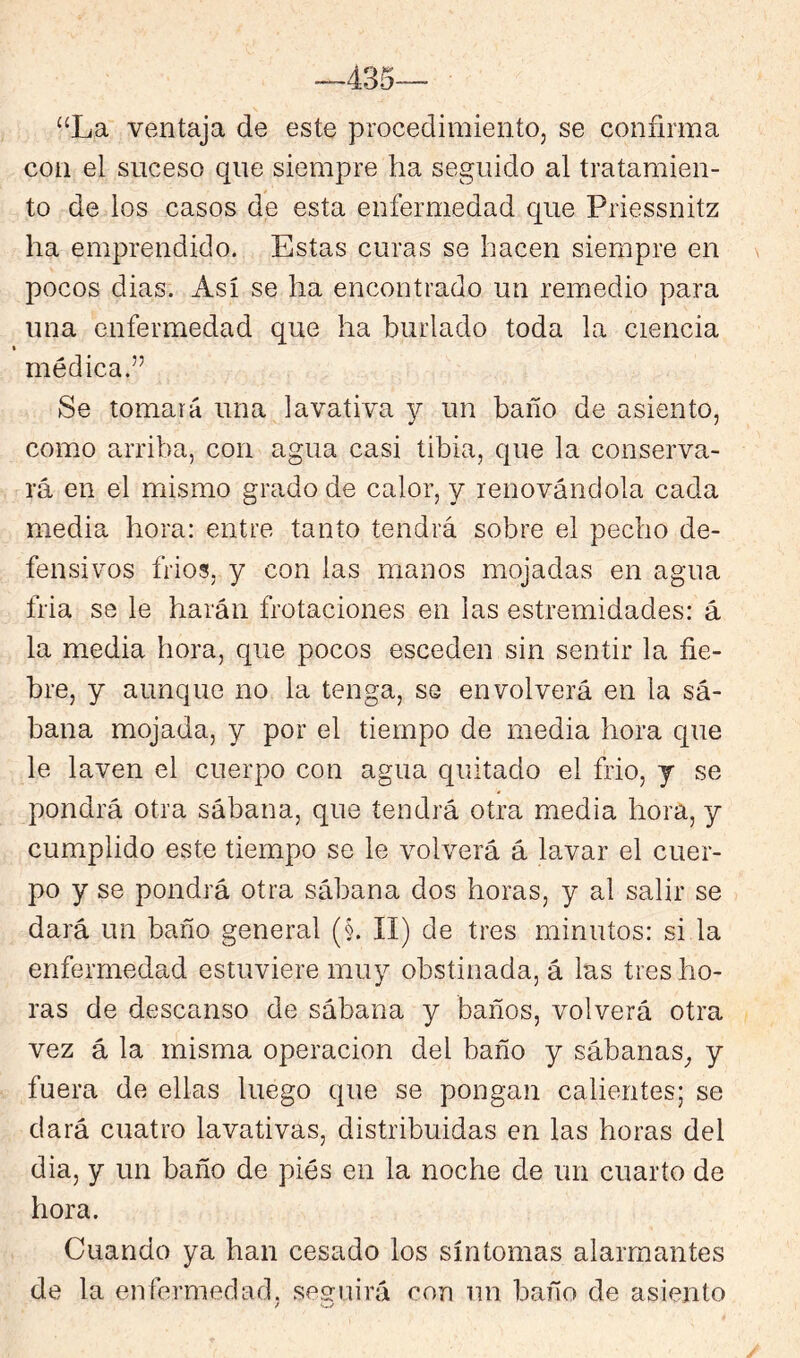 “La ventaja de este procedimiento, se confirma con el suceso que siempre ha seguido al tratamien- to de los casos de esta enfermedad que Priessnitz ha emprendido. Estas curas se hacen siempre en pocos dias. Así se ha encontrado un remedio para una enfermedad que ha burlado toda la ciencia médica.” Se tomará una lavativa y un baño de asiento, como arriba, con agua casi tibia, que la conserva- rá en el mismo grado de calor, y renovándola cada media hora: entre tanto tendrá sobre el pecho de- fensivos frios, y con las manos mojadas en agua fria se le harán frotaciones en las estremidades: á la media hora, que pocos esceden sin sentir la fie- bre, y aunque no la tenga, se envolverá en la sá- bana mojada, y por el tiempo de media hora que le laven el cuerpo con agua quitado el frió, y se pondrá otra sábana, que tendrá otra media hora, y cumplido este tiempo se le volverá á lavar el cuer- po y se pondrá otra sábana dos horas, y al salir se dará un baño general (§. II) de tres minutos: si la enfermedad estuviere muy obstinada, á las tres ho- ras de descanso de sábana y baños, volverá otra vez á la misma operación del baño y sábanas^ y fuera de ellas luego que se pongan calientes; se dará cuatro lavativas, distribuidas en las horas del dia, y un baño de pies en la noche de un cuarto de hora. Cuando ya han cesado los síntomas alarmantes de la enfermedad, sesruirá con un baño de asiento