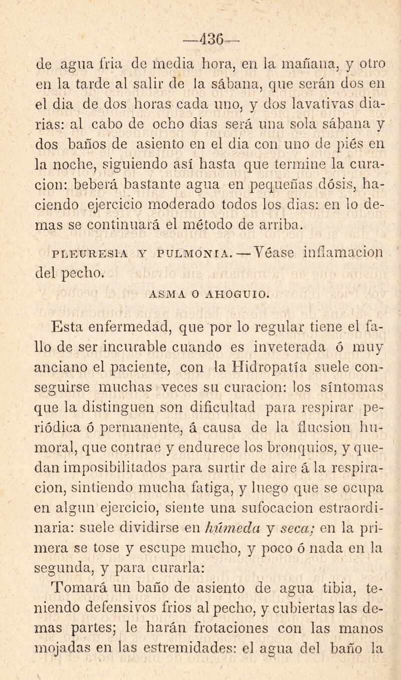 de agua fria de media hora, en la mañana, y otro en la tarde al salir de la sábana, que serán dos en el dia de dos horas cada uno, y dos lavativas dia- rias: al cabo de ocho dias será una sola sábana y dos baños de asiento en el dia con uno de pies en la noche, siguiendo así hasta que termine la cura- ción: beberá bastante agua en pequeñas dosis, ha- ciendo ejercicio moderado todos los dias: en lo de- mas se continuará el método de arriba. pi.EUREsiA Y PULMONIA.—Yéase infiamacion del pecho. ASMA o AHOGUIO. Esta enfermedad, que por lo regular tiene el fa- llo de ser incurable cuando es inveterada ó muy anciano el paciente, con la Hidropatía suele con- seguirse muchas veces su curación: los síntomas que la distinguen son dificultad para respirar pe- riódica ó permanente, á causa de la flucsion hu- moral, que contrae y endurece los bronquios, y que- dan imposibilitados para surtir de aire á la respira- ción, sintiendo mucha fatiga, y luego que se ocupa en algún ejercicio, siente una sufocación estraordi- naria: suele dividirse en húmeda y seca; en la pri- mera se tose y escupe mucho, y poco ó nada en la segunda, y para curarla: Tomará un baño de asiento de agua tibia, te- niendo defensivos frios al pecho, y cubiertas las de- mas partes; le harán frotaciones con las manos mojadas en las estremidades: el agua del baño la