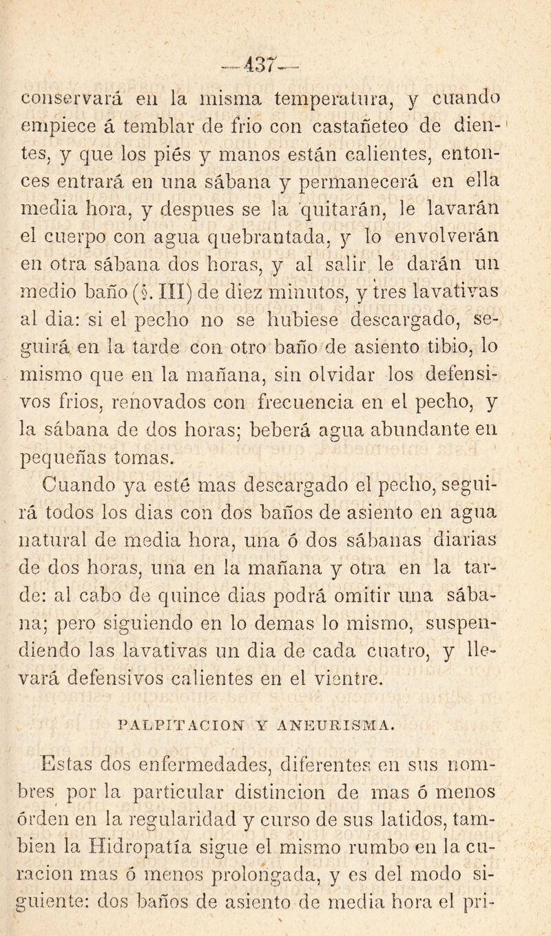 conservará en la misma temperatura, y cuando empiece á temblar de frió con castañeteo de dien- tes, y que los piés y manos están calientes, enton- ces entrará en una sábana y permanecerá en ella media hora, y después se la quitarán, le lavarán el cuerpo con agua quebrantada, 3;^ lo envolverán en otra sábana dos horas, y al salir le darán un medio baño (§. III) de diez minutos, y tres lavativas al dia: si el pecho no se hubiese descargado, se- guirá en la tarde con otro baño de asiento tibio, lo mismo que en la mañana, sin olvidar los defensi- vos frios, renovados con frecuencia en el pecho, y la sábana de dos horas; beberá agua abundante en pequeñas tomas. Cuando 3^ esté mas descargado el pecho, segui- rá todos los dias con dos baños de asiento en agua natural de media hora, una ó dos sábanas diarias de dos horas, una en la mañana y otra en la tar- de: al cabo de quince dias podrá omitir una sába- na; pero siguiendo en lo demas lo mismo, suspen- diendo las lavativas un dia de cada cuatro, y lle- vará defensivos calientes en el vientre. PALPITACION Y ANEURISMA. Estas dos enfermedades, diferentes en sus nom- bres por la particular distinción de mas ó menos orden en la regularidad y curso de sus latidos, tam- bién la Hidropatía sigue el mismo rumbo en la cu- ración mas ó menos prolongada, y es del modo si- guiente: dos baños de asiento de media hora el pri-