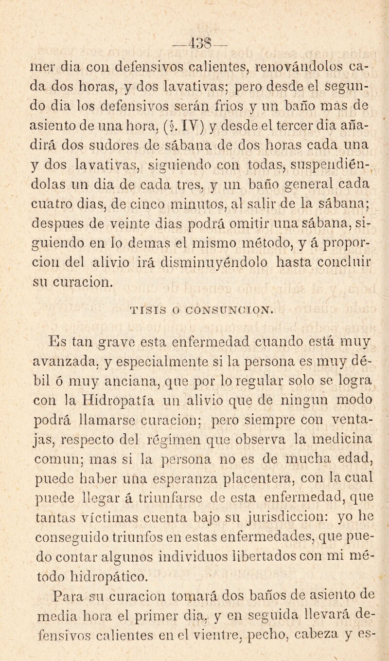 438-^ mer día con defensivos calientes, renovándolos ca- da dos horas, y dos lavativas; pero desde el segun- do dia los defensivos serán fríos y un baño mas de asiento de una hora, (§. ÍY) y desde el tercer dia aña- dirá dos sudores de sábana de dos horas cada una y dos lavativas, siguiendo con todas, suspendién- dolas un dia de cada tres, y un baño general cada cuatro dias, de cinco minutos, al salir de la sábana; después de veinte dias podrá omitir una sábana, si- guiendo en lo demas el mismo método, y á propor- ción del alivio irá disminuyéndolo hasta concluir su curación. TISIS o CONSUNCION. Es tan grave esta enfermedad cuando está muy avanzada, y especialmente si la persona es muy dé- bil ó muy anciana, que por lo regular solo se logra con la Hidropatía un alivio que de ningún modo podrá llamarse curación; pero siempre con v^enta- jas, respecto del régimen que observa la medicina común; mas si la persona no es de mucha edad, puede haber una esperanza placentera, con la cual puede llegar á triunfarse de esta enfermedad, que tantas víctimas cuenta bajo su jurisdicción: yo he conseguido triunfos en estas enfermedades, que pue- do contar algunos individuos libertados con mi mé- todo hidropático. Para su curación tomará dos baños de asiento de media hora el primer dia. y en seguida llevará de- fensivos calientes en el vieuti’e, pecho, cabeza y es- s