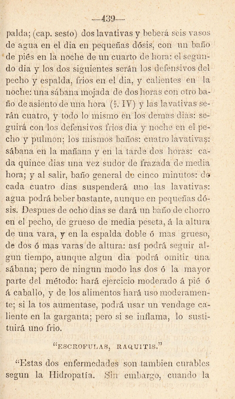 palda; (cap. sesío) dos lavativas y beberá seis vasos de agua en el dia en pecpieñas dosis, con un baño ' de pies en la noche de un cuarto de hora: el segun- do dia y los dos siguientes serán los defensivos del pecho y espalda, frios en el dia, y calientes en la noche: una sábana mojada de dos horas con otro ba- ño de asiento de una hora (§. IV) y las lavativas se- rán cuatro, y todo lo mismo en los demas dias: se- guirá con los defensivos frios dia y noche en el pe- cho y pulmón: los mismos baños: cuatro lavativa.^: sábana en la mañana y en la tarde dos horas: ca- da quince dias una vez sudor de frazada de media hora; y al salir, baño general do cinco minutos: do cada cuatro dias suspenderá uno las lavativas: agua podrá beber bastante, aunque en pequeñas do- sis. Después de ocho dias se dará un baño de chorro en el pecho, de grueso de media peseta, á la altura de una vara, y en la espalda doble ó mas grueso, de dos ó mas varas de altura: así podrá seguir al- gún tiempo, aunque algún dia podrá omitir una sábana; pero de ningún modo las dos ó la 11103/01' parte del método: hará ejercicio moderado á pié ó á caballo, y de los alimentos hará uso moderamen- te; si la tos aumentase, podrá usar un vendage ca- liente en la garganta; pero si se inflama, lo susti- tuirá uno frió. ^'ESCROFULAS, RAQ.U1T1S.’’ .1 ■ “Estas dos enfermedades son también curables según la Hidropatía. •Sin embargo, cuando la