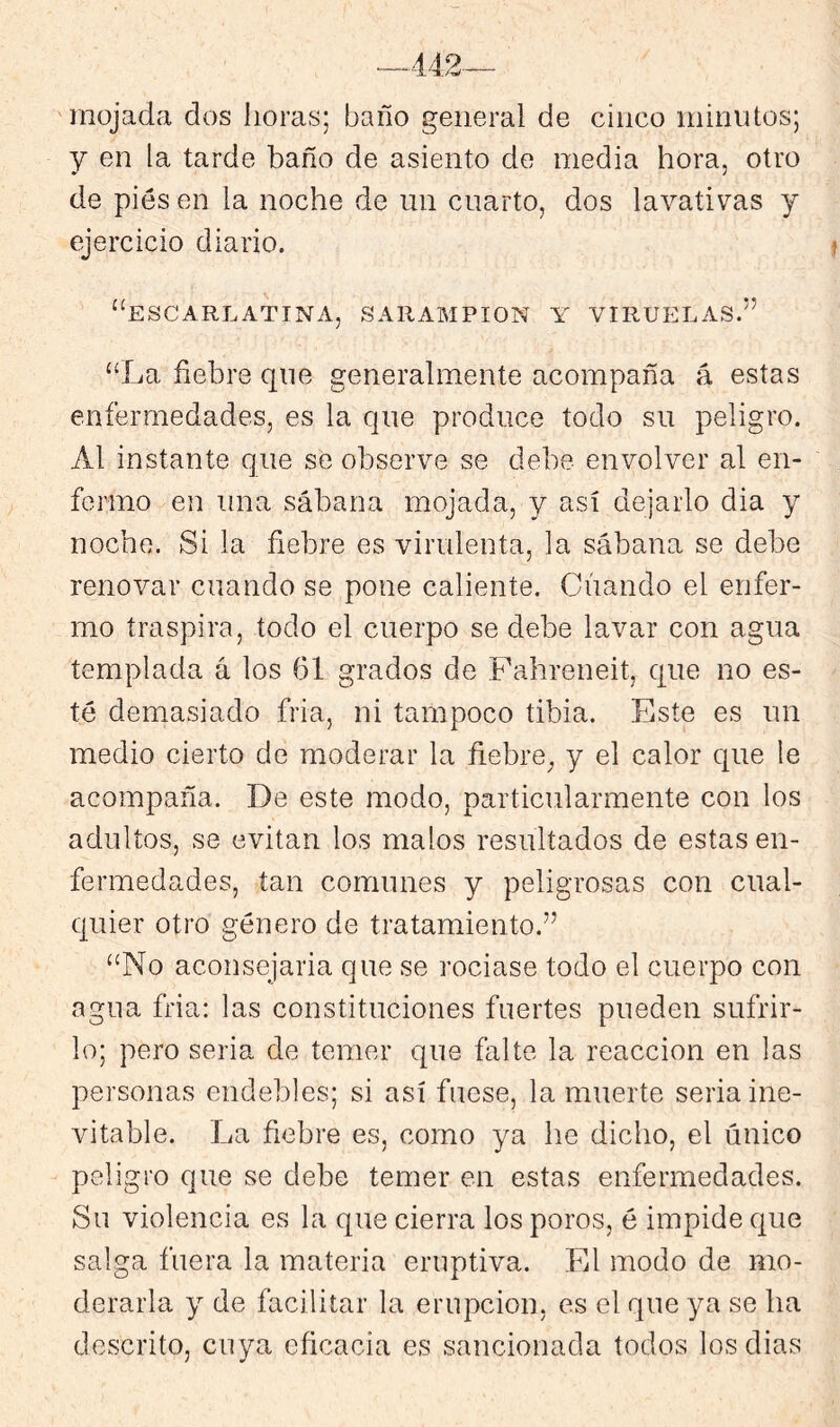 mojada dos horas; baño general de cinco nihiiUos; y en la tarde baño de asiento de media hora, otro de pies en la noche de un cuarto, dos lavativas y ejercicio diario. i ‘‘escarlatina, SARAMPION Y VIRUELAS.” “La fiebre que generalmente acompaña á estas enfermedades, es la que produce todo su peligro. Al instante que se observe se debe envolver al en- fermo en una sábana mojada, y así dejarlo dia y noche. Si la fiebre es virulenta, la sábana se debe renovar cuando se pone caliente. Cuando el enfer- mo traspira, todo el cuerpo se debe lavar con agua templada á los 61 grados de Fahreneit, que no es- té demasiado fria, ni tampoco tibia. Este es un medio cierto de moderar la fiebre^ y el calor que le acompaña. De este modo, particularmente con los adultos, se evitan los malos resultados de estas en- fermedades, tan comunes y peligrosas con cual- quier otro género de tratamiento.” “No aconsejaria que se rociase todo el cuerpo con agua fria: las constituciones fuertes pueden sufrir- lo; pero seria de temer que falte la reacción en las personas endebles; si así fuese, la muerte seria ine- vitable. La fiebre es, como ya he dicho, el único peligro que se debe temer en estas enfermedades. Su violencia es la que cierra los poros, é impide que salga fuera la materia eruptiva. El modo de mo- derarla y de facilitar la erupción, es el que ya se ha descrito, cuya eficacia es sancionada todos los dias